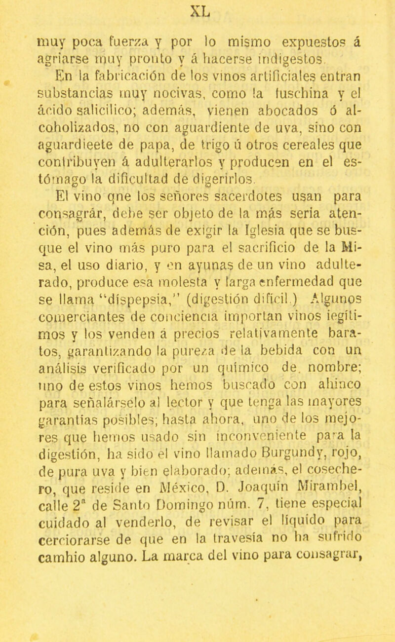 XL muy poca fuerza y por lo mismo expuestos á agriarse muy pronto y ¿i hacerse indigestos. Fm la fabricación de los vinos artificiales entran substancias muy nocivas, como la íuschina y el ácido salicilico; además, vienen abocados ó al- coholizados, no con aguardiente de uva, sino con aguardieete de papa, de trigo ú otros cereales que conlribuyen á adulterarlos y producen en el es- tómago la dificultad de digerirlos. El vino qne los señores sacerdotes usan para consagrar, debe ser objeto de la más seria aten- ción, pues además de exigir la Iglesia que se bus- que el vino más puro para el sacrificio de la Mi- sa, el uso diario, y on ayunas de un vino adulte- rado, produce esa molesta y larga enfermedad que se llama “dispepsia,” (digestión difícil.) Algunos comerciantes de conciencia importan vinos iegíti- mos y los venden á precios relativamente bara- tos, garantizando la pureza de la bebida con un análisis verificado por un químico de. nombre; uno de estos vinos hemos buscado con ahinco para señalárselo al lector y que tenga las mayores garantías posibles; hasta ahora, uno de tos mejo- res que hemos usado sin inconveniente pa^a la digestión, ha sido el vino llamado Burgundy, rojo, de pura uva y bien elaborado; además, el coseche- ro, que reside en México, D. Joaquín Mirambel, calle 2“ de Santo Domingo núm. 7, tiene especial cuidado al venderlo, de revisar el liquido para cerciorarse de que en la travesía no ha sufrirlo cambio alguno. La marca del vino para consagrar,
