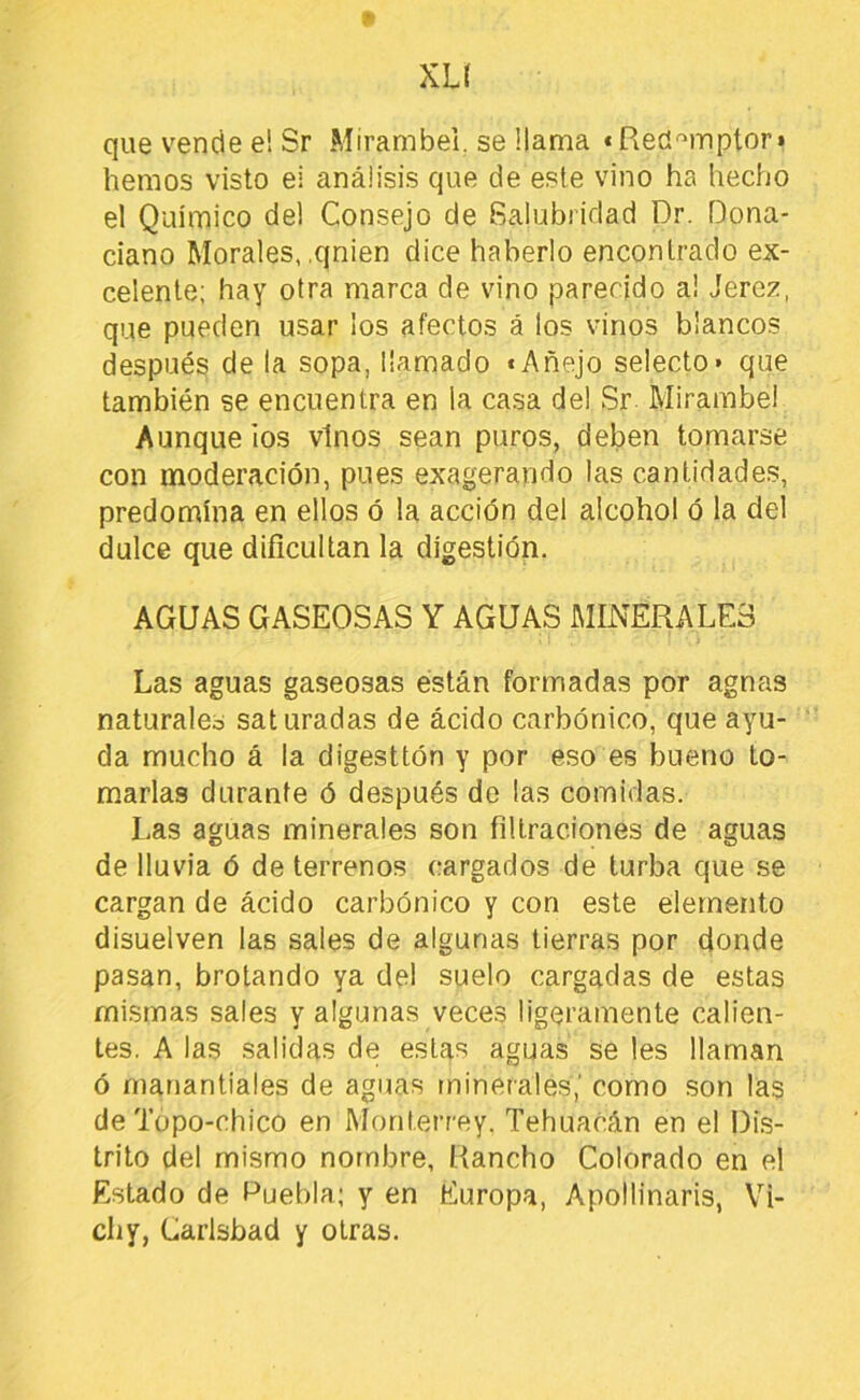 p xu que vende e! Sr Mirambei. se llama «Red'^mpton hemos visto el análisis que de este vino ha hecho el Quimico del Consejo de Salubridad Dr. Dona- ciano Morales, .qnien dice haberlo encontrado ex- celente; hay otra marca de vino parecido a! Jerez, que pueden usar los afectos á los vinos blancos después de la sopa, llamado «Añejo selecto* que también se encuentra en la casa del Sr Mirambei Aunque ios vinos sean puros, deben tomarse con moderación, pues exagerando las cantidades, predomina en ellos ó la acción del alcohol ó la del dulce que dificultan la digestión. AGUAS GASEOSAS Y AGUAS MINERALES Las aguas gaseosas están formadas por agnas naturales saturadas de ácido carbónico, que ayu- da mucho á la digestión y por eso es bueno to- marlas durante ó después de las comidas. Las aguas minerales son filtraciones de aguas de lluvia ó de terrenos cargados de turba que .se cargan de ácido carbónico y con este elemento disuelven las sales de algunas tierras por donde pasan, brotando ya del suelo cargadas de estas mismas sales y algunas veces ligeramente calien- tes. A las salidas de estas aguas se les llaman ó manantiales de aguas minerales,’ como son las de Topo-chico en Monterrey. Tehuacán en el l)i.s- trito del mismo nombre, Rancho Colorado en el Estado de Puebla; y en Europa, Apollinaris, Vi- chy, Carlsbad y otras.