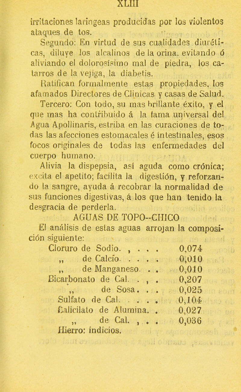 irritaciones laríngeas producidas por los violentos ataques de tos. Segundo; En virtud de sus cualidades diuréti- cas, diluye Jos alcalinos de la orina, evitando ó aliviando el dolorosí.=!Ímo mal de piedra, los ca- tarros de la vejiga, la diabetis. Ratifican formalmente estas propiedades, los afamados Directores de Clínicas y casas de Salud. Tercero: Con todo, su mas brillante éxito, y el que mas ha contribuido á la tama universal del Agua Apollinaris, estriba en las curaciones de to- das las afecciones estomacales é intestinales, esos focos originales de todas las enfermedades del cuerpo humano. Alivia la dispepsia, así aguda como crónica; excita el apetito; facilita la digestión, y reforzan- do la sangre, ayuda á recobrar la normalidad de sus funciones digestivas, á los que han tenido la desgracia de perderla. AGUAS DE TOPO-CHICO £1 análisis de estas aguas arrojan la composi- ción siguiente: Cloruro de Sodio. , . . . 0,074 „ de Calcio 0,010 „ de Manganeso. . . 0,010 Bicarbonato de Cal. . , . 0,207 „ de Sosa. . . 0,025 Sulfato de Cal. ... , 0,104 Balicilato de Alumina. . 0,027 „ de Cal. , . . 0,036 Hierro: indicios.