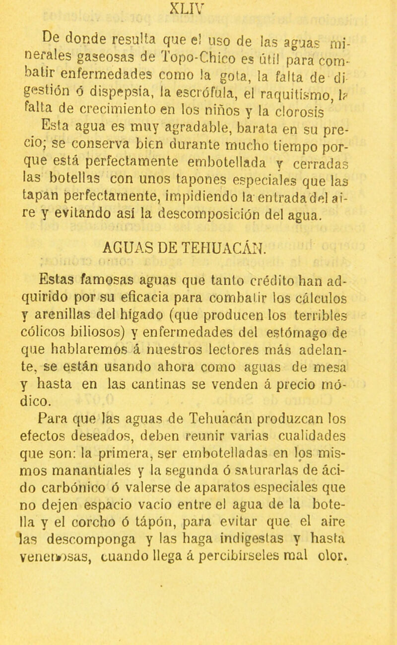 De donde resulta que e! uso de las aguas mi- nerales gaseosas de Topo-Chico es útil para com- batir enfermedades como la gota, la falta de di gestión ó dispepsia, la escrófula, el raquitismo, b falta de crecimiento en los niños y la clorosis ' _ Esta agua es muy agradable, barata en su pre- cio; se conserva bien durante mucho tiempo por- que está perfectamente embotellada y cerradas las botellas con unos tapones especiales que las tapan perfectamente, impidiendo la entradadel ai- re y evitando así la descomposición del agua. AGUAS DE TEHUACÁN. Estas famosas aguas que tanto crédito han ad- quirido por su eficacia para combatir los cálculos y arenillas del hígado (que producen los terribles cólicos biliosos) y enfermedades del estómago de que hablaremos á nuestros lectores más adelan- te, se están usando ahora como aguas de mesa y hasta en las cantinas se venden á precio mó- dico. Para que las aguas de Tehuacán produzcan los efectos deseados, deben reunir varias cualidades que son: la primera, ser embotelladas en los mis- mos manantiales y la segunda ó saturarlas de áci- do carbónico ó valerse de aparatos especiales que no dejen espacio vacio entre el agua de la bote- lla y el corcho ó tápón, para evitar que el aire las descomponga y las haga indigestas y hasta venetkosas, cuando llega á percibírseles mal olor.