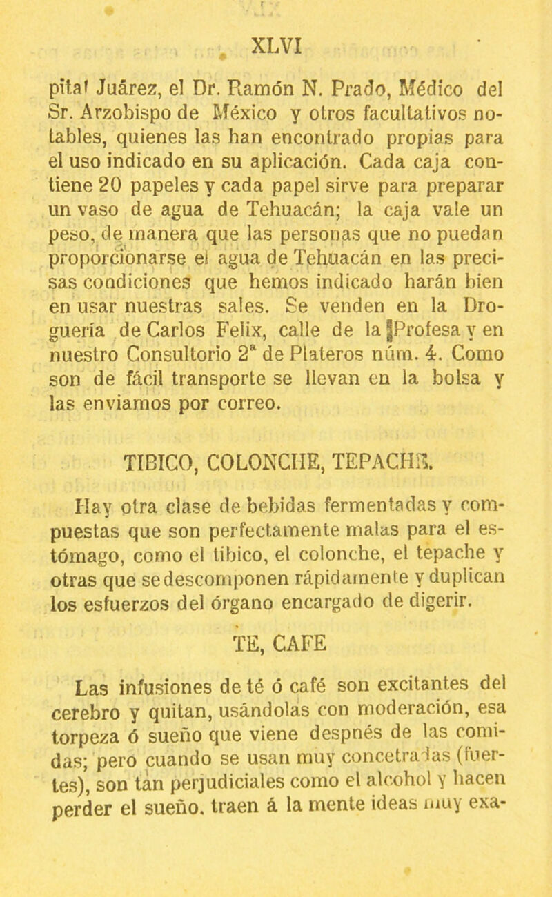pitaf Juárez, el Dr. Ramón N. Prado, Médico del Sr. Arzobispo de México y otros facultativos no- tables, quienes las han encontrado propias para el uso indicado en su aplicación. Cada caja con- tiene 20 papeles y cada papel sirve para preparar un vaso de agua de Tehuacán; la caja vale un peso, de manera que las personas que no puedan proporcionarse el agua de Tehuacán en las preci- sas condiciones que hemos indicado harán bien en usar nuestras sales. Se venden en la Dro- guería de Carlos Félix, calle de la jProfesa y en nuestro Consultorio 2“ de Plateros núm. 4. Como son de fácil transporte se llevan en la bolsa y las enviamos por correo. TIBICO, COLONCHE, TEPACHíl. Hay otra clase de bebidas fermentadas y com- puestas que son perfectamente malas para el es- tómago, como el Ubico, el colonche, el tepache y otras que se descomponen rápidamente y duplican los esfuerzos del órgano encargado de digerir. TE, CAFE Las infusiones de té ó café son excitantes del cerebro y quitan, usándolas con moderación, esa torpeza ó sueño que viene despnés de las comi- das; pero cuando se usan muy concetradas (fuer- tes), son tan perjudiciales como el alcohol y hacen perder el sueño, traen á la mente ideas muy exa-