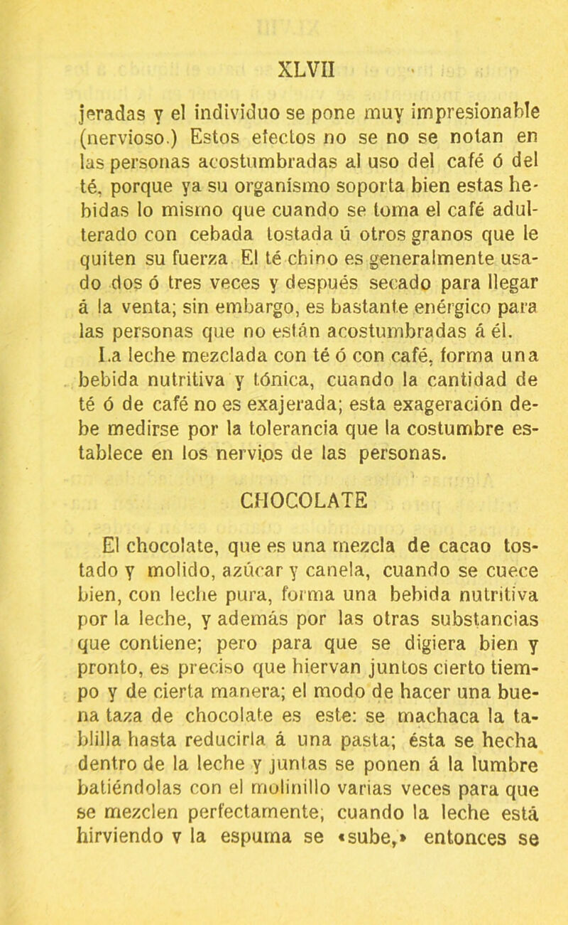 jeradas y el individuo se pone muy impresionable (nervioso.) Estos efectos no se no se notan en las personas acostumbradas ai uso del café ó del té, porque ya su organismo soporta bien estas be- bidas lo mismo que cuando se toma el café adul- terado con cebada tostada ú otros granos que le quiten su fuerza El té chino es generalmente usa- do dos ó tres veces y después secado para llegar á la venta; sin embargo, es bastante enérgico para las personas que no están acostumbradas á él. I.a leche mezclada con té ó con café, forma una bebida nutritiva y tónica, cuando la cantidad de té ó de café no es exajerada; esta exageración de- be medirse por la tolerancia que la costumbre es- tablece en los nervios de las personas. CHOCOLATE El chocolate, que es una mezcla de cacao tos- tado y molido, azúcar y canela, cuando se cuece bien, con leclie pura, forma una bebida nutritiva por la leche, y además por las otras substancias que contiene; pero para que se digiera bien y pronto, es preciso que hiervan juntos cierto tiem- po y de cierta manera; el modo de hacer una bue- na taza de chocolate es este: se machaca la ta- blilla hasta reducirla á una pasta; ésta se hecha dentro de la leche y juntas se ponen á la lumbre batiéndolas con el molinillo varias veces para que se mezclen perfectamente, cuando la leche está hirviendo v la espuma se «sube,» entonces se