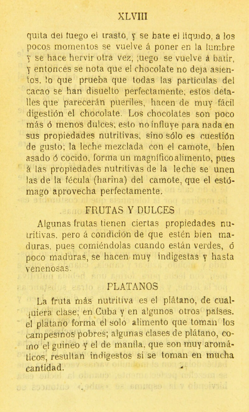 quita dei fuego el trasto, y se bate el líquido, á los pocos momentos se vuelve á poner en la lumbre y se hace hervir otra vez, ;uego se vuelve á batir, y entonces se nota que el chocolate no deja asien- tos. lo que prueba que todas las partículas del cacao se han disuelto perfectamente, estos deta- lles que parecerán pueriles, hacen de muy fácil digestión el chocolate. Los chocolates son poco más ó menos dulces; esto no influye para nada en sus propiedades nutritivas, sino sólo es cuestión de gusto; la leche mezclada con el camote, bien asado ó cocido, forma un magnífico alimento, pues á las propiedades nutritivas de la leche se unen las de la fécula (harina) del camote, que el estó- mago aprovecha perfectamente. FRUTAS Y DULCES Algunas frutas tienen ciertas propiedades nu- tritivas. pero á condición de que estén bien ma- duras, pues comiéndolas cuando están verdes, ó poco maduras, se hacen muy indigestas y hasta venenosas. PLATANOS La fruta más nutritiva es el plátano, de cual- quiera clase; en Cuba y en algunos otros países, el plátano forma el solo alimento que toman los campesinos'pobres; algunas clases de plátano, co- mo el guineo y el de manila, que son muy aromá- ticos, resultan indigestos si se toman en mucha cantidad.