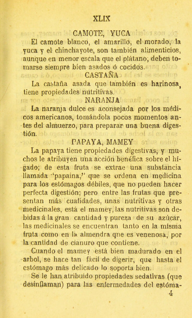 CAMOTE, YUCA El camote blanco, el amarillo, el morado, la yuca y el chinchayote, son también alimenticios, aunque en menor escala que el plátano; deben to- marse siempre bien asados ó cocidos. CASTAÑA La castaña asada que también es harinosa^ tiene propiedades nutritivas. NARANJA La naranja dulce es aconsejada por los médi- cos americanos, tomándola pocos momentos an- tes del almuerzo, para preparar una buena diges- tión. ' PAPAYA, MAMEY La papaya tiene propiedades digestivas, y mu- chos le atribuyen una acción benéfica sobre el hí- gado; de esta fruta se extrae una substancia llamada '‘papaina,’’ que se ordena en medicina para los estómagos débiles, que no pueden hacer perfecta digestión; pero entre las frutas que pre- sentan más cuafidades, unas nutritivas y otras medicinales, está el mamey, las nutritivas son de- bidas á la gran cantidad y pureza de su azúcar, las medicinales se encuentran tanto en la misma fruta como en la almendra qne es venenosa, por la cantidad de cianuro que contiene. Cuando el mamey está bien madurado en el árbol, se hace tan fácil de digerir, que hasta el estómago más delicado lo soporta bien. Se le han atribuido propiedades sedativas (que desinflaman) para las enfermedades del estóma- 4
