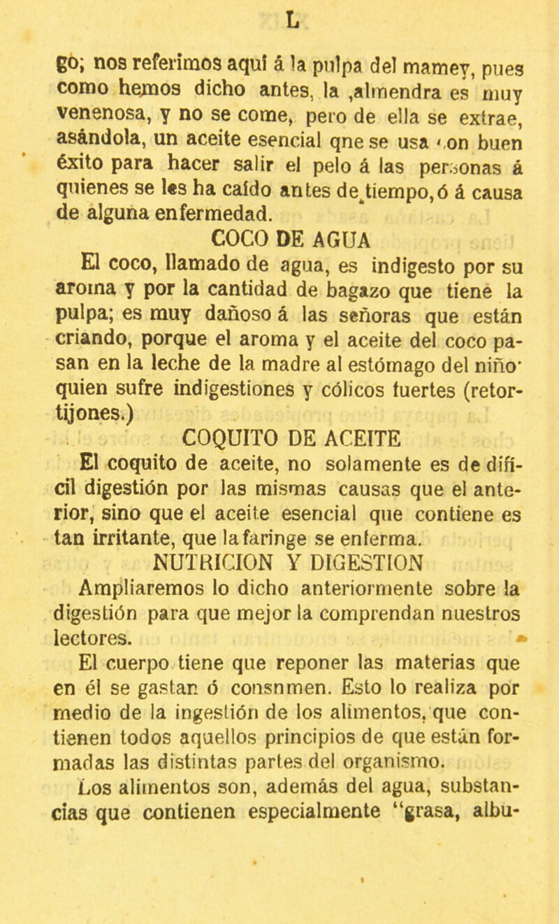 eo¡ nos referimos aquf á la pulpa del mamey, pues como hemos dicho antes, la ,almendra es muy venenosa, y no se come, pero de ella se extrae, asándola, un aceite esencial qnese usa <,on buen éxito para hacer salir el pelo á las personas á quienes se l«s ha caído antes destiempo,ó á causa de alguna enfermedad. COCO DE AGUA El coco, llamado de agua, es indigesto por su aroma y por la cantidad de bagazo que tiene la pulpa; es muy dañoso á las señoras que están criando, porque el aroma y el aceite del coco pa- san en la leche de la madre al estómago del niño* quien sufre indigestiones y cólicos fuertes (retor- tijones.) COQUITO DE ACEITE El coquito de aceite, no solamente es de difí- cil digestión por las mismas causas que el ante- rior, sino que el aceite esencial que contiene es tan irritante, que la faringe se enferma. NUTRICION Y DIGESTION Ampliaremos lo dicho anteriormente sobre la digestión para que mejor la comprendan nuestros lectores. • El cuerpo tiene que reponer las materias que en él se gastan ó cousnmen. Esto lo realiza por medio de la ingestión de los alimentos, que con- tienen todos aquellos principios de que están for- madas las distintas partes del organismo. Los alimentos son, además del agua, substan- cias que contienen especialmente “grasa, albu-