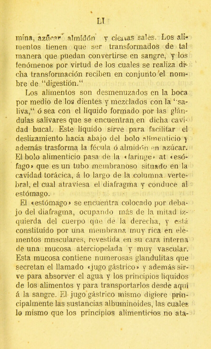LT mina, aziV^»*^ almidón y demias sales. Los ali- mentos tienen que ser transformados de tal manera que puedan convertirse en sangre, y los fenómenos por virtud de los cuales se realiza di^ cha transformación reciben en conjunto'el nom- bre de “d¡gestión.“ Los alimentos son desmenuzados en la boca por medio de los dientes y mezclados con la ‘ sa- liva,“ ó sea con el líquido formado por las glán- dulas salivares que se encuentran en dicha cavi- dad bucal. Este líquido sirve para fadlitar el deslizamiento hacia abajo del bolo .ilitnentido y además trasforma la fécula ó almidón azúcar. El bolo alimenticio pasa de la «faringe» at «esó- fago» que es un tubo membranoso situado en la cavidad torácica, á lo largo de la columna verte- bral, el cual atraviesa el diafragma y conduce al estómago. El «estómago» se encuentra colocado por deba- jo del diafragma, ocupando más de la mitad iz- quierda del cuerpo que de la derecha, y e.stá constituido por una membrana muy rica en ele- mentos mnsculares, revestida en su cara interna de una mucosa aterciopelada y muy vascular. Esta mucosa contiene numerosas glandulitas que secretan el llamado «jugo gástrico» y además .sir- ve para absorver el agua y los principios líquidos de los alimentos y para transportarlos desde aquí á la sangre. El jugo'gástrico mismo digiere prin- cipalmente las sustancias albuminoides, las cuales lo mismo que los principios alimenticios no ata-