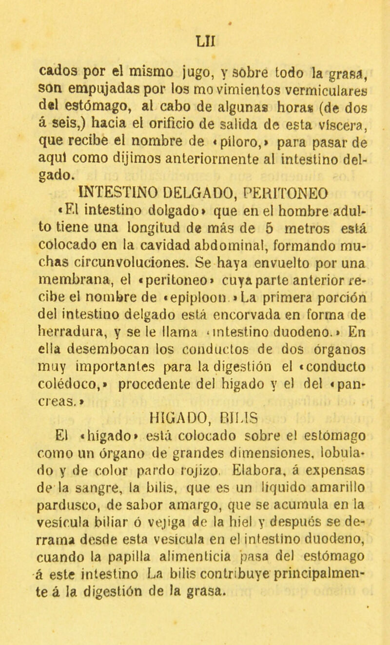 cados por el mismo jugo, y sobre todo la grasá, son empujadas por los movimientos vermiculares d«l estómago, al cabo de algunas horas (de dos á seis,) hacia el orificio de salida de esta viscera, que recibe el nombre de «piloro,» para pasar de aquí como dijimos anteriormente al intestino del- gado. INTESTINO DELGADO, PERITONEO «El intestino delgado» que en el hombre adul- to tiene una longitud de más de 5 metros está colocado en la cavidad abdominal, formando mu- chas circunvoluciones. Se haya envuelto por una membrana, el «peritoneo» cuya parte anterior re- cibe el nombre de «epiploon »La primera porción del intestino delgado está encorvada en forma de herradura, y se le llama * intestino duodeno.» En ella desembocan los conductos de dos órganos muy importantes para la digestión el «conducto colédoco,» procedente del hígado y el del «pan- creas. » HIGADO, BILIS El «hígado» está colocado sobre el estómago como un órgano de grandes dimensiones, lobula- do y de color pardo rojizo. Elabora, á expensas de la sangre, la bilis, que es un líquido amarillo pardusco, de sabor amargo, que se acumula en la vesícula biliar ó vejiga de la hiel y después se de- rrama desde esta vesícula en el intestino duodeno, cuando la papilla alimenticia pasa del estómago •á este intestino La bilis contribuye principalmen- te á la digestión de la grasa.