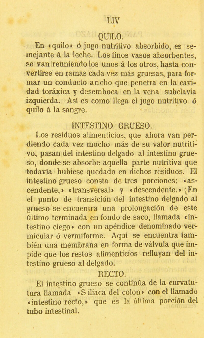 QUILO. En «quilo» ó jugo nutritivo absorbido, es se- mejante á la leche. Los finos vasos absorbentes, se van reuniendo los unos á los otros, hasta con- vertirse en ramas cada vez más gruesas, para for- mar un conducto ancho que penetra en la ca^i- dad toráxica y desemboca en la vena subclavia izquierda. Así es como llega el jugo nutritivo ó quilo á la sangre. INTESTINO GRUESO. Los residuos alimenticios, que ahora van per- diendo cada vez mucho más de su valor nutriti- vo, pasan del intestino delgado al intestino grue- so, donde se ab.sorbe aquella parte nutritiva que todavía hubiese quedado en dichos residuos. El intestino grueso consta de tres porciones: «as- cendente,» «transversal» y «descendente.» '^^En el punto de transición del intestino delgado al grueso se encuentra una prolongación de este último terminada en fondo de saco, llamada «in- testino ciego» con un apéndice denominado ver- micular ó vermiforme. Aquí se encuentra tam- bién una membrana en forma de válvula que im- pide que los restos alimenticios refluyan del in- testino grueso al delgado. RECTO. El intestino grueso se continúa de la-curvatu- tura llamada «S iliaca del colon» con el llamado «intestino recto,» que es la úliima porción del tubo intestinal.