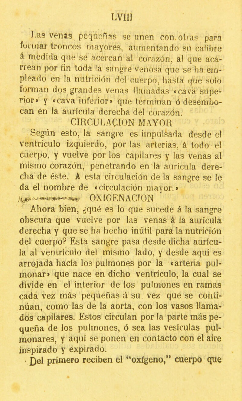 Las venis pequeñas se unen con. otras para formar troncos mayores, aumentando su calibre á niedida que se acercan al corazón, a! que aca- rrean por fin toda la sangre venosa que se lia em- pleado en la nutrición del cuerpo, hasta .{ue solo forman dos grandes venas llamadas «cava supe- rior» y «cava inferior» que terminan ó desembo- can en la aurícula derecha del corazón. CIRCULACION MAYOR Según esto, la sangre es impulslíada desde el ventrículo izquierdo, por las arterias, á todo el cuerpo, y vuelve por los capilares y las venas al mismo corazón, penetrando en la aurícula dere- cha de éste. A esta circulación de la sangre se le da el nombre de «circulación mayor.» 0X1 CíEN ACION Ahora bien, ¿qué es lo que sucede á la sangre obscura que vuelve por las venas á la aurícula derecha y que se ha hecho inútil para la nutrición del cuerpo? Esta sangre pasa desde dicha aurícu- la al ventrículo del mismo lado, y desde aquí es arrojada hacia los pulmones por la «arteria pul- monar» que nace en dicho ventrículo, la cual se divide en el interior de los pulmones en ramas cada vez más pequeñas á su vez que se conti- núan, como las de la aorta, con los vasos llama- dos capilares. Estos circulan por la parte más pe- queña de los pulmones, ó sea las vesículas pul- monares, y aquí se ponen en contacto con el aire inspirado y expirado. • ¿el primero reciben el “oxígeno,” cuerpo que