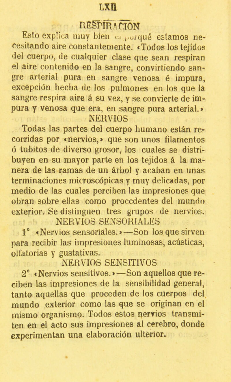 RÉgrÍRACTON Esto explica muy bien ci ^^oi qué estamos ne- cesitando aire constantemente. «Todos los tejidos del cuerpo, de cualquier clase que sean respiran el aire contenido en la sangre, convirtiendo san- gre arterial pura en sangre venosa é impura, excepción hecha de los pulmones en los que la sangre respira aire á su vez, y se convierte de im- pura y venosa que era, en sangre pura arterial.» NERVIOS Todas las partes del cuerpo humano están re- corridas por «nervios,» que son unos filamentos ó tubitos de diverso grosor, los cuales se distri- buyen en su mayor parte en los tejidos á la ma- nera de las ramas de un árbol y acaban en unas terminaciones microscópicas y muy delicadas, por medio de las cuales perciben las impresiones que obran sobre ellas como procedentes del mundo exterior. Se distinguen tres grupos de nervios. NERVIOS SENSORIALES 1“ «Nervios sensoriales.»—Son los que sirven para recibir las impresiones luminosas, acústicas, olfatorias y gustativas. NERVIOS SENSITIVOS 2“ «Nervios sensitivos.»—Son aquellos que re- ciben las impresiones de la sensibilidad general, tanto aquellas que proceden de los cuerpos del. mundo exterior como las que se originan en el mismo organismo. Todos estos nervios transmi- ten en el acto sus impresiones al cerebro, donde experimentan una elaboración ulterior.