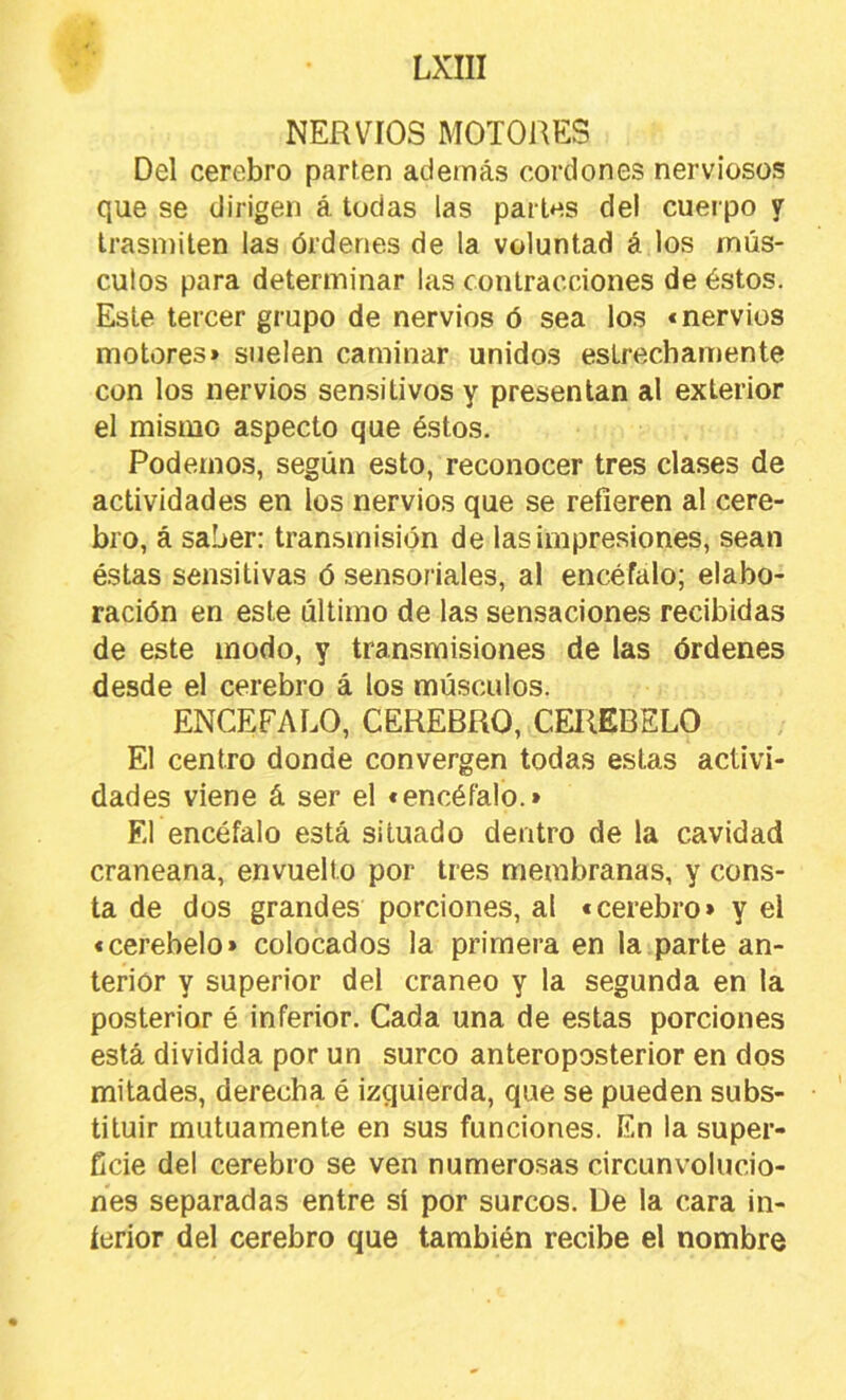 NERVIOS MOTORES Del cerebro parten además cordones nerviosos que se dirigen á todas las parles del cuerpo y trasmiten las órdenes de la voluntad á los mús- culos para determinar las contracciones de éstos. Este tercer grupo de nervios ó sea los «nervios motores> suelen caminar unidos estrechamente con los nervios sensitivos y presentan al exterior el mismo aspecto que éstos. Podemos, según esto, reconocer tres clases de actividades en los nervios que se refieren al cere- bro, á saber: transmisión de las impresiones, sean éstas sensitivas ó sensoriales, al encéfalo; elabo- ración en este último de las sensaciones recibidas de este modo, y transmisiones de las órdenes desde el cerebro á los músculos. ENCEFALO, CEREBRO, CEREBELO El centro donde convergen todas estas activi- dades viene á ser el «encéfalo.» El encéfalo está situado dentro de la cavidad craneana, envuelto por tres membranas, y cons- ta de dos grandes porciones, al «cerebro» y el «cerebelo» colocados la primera en la parte an- terior y superior del cráneo y la segunda en la posterior é inferior. Cada una de estas porciones está dividida por un surco anteroposterior en dos mitades, derecha é izquierda, que se pueden subs- tituir mutuamente en sus funciones. En la super- ficie del cerebro se ven numerosas circunvolucio- nes separadas entre sí por surcos. De la cara in- ítírior del cerebro que también recibe el nombre