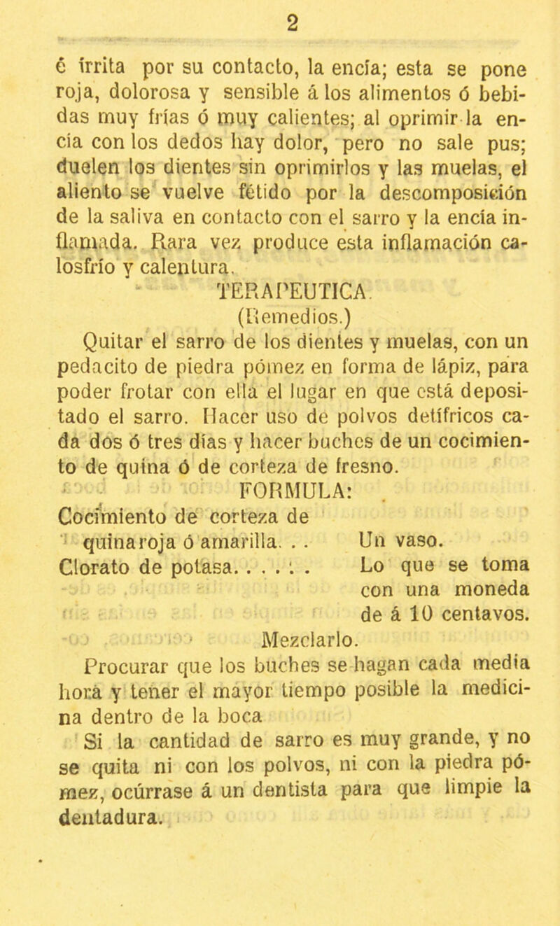 é írrita por su contacto, la encía; esta se pone roja, dolorosa y sensible álos alimentos ó bebi- das muy frías ó muy calientes; al oprimir la en- cía con los dedos hay dolor, pero no sale pus; duelen los dientes sin oprimirlos y las muelas, el aliento se vuelve fétido por la descomposición de la saliva en contacto con el sarro y la encía in- flamada, Rara vez produce esta inflamación ca- losfrío y calentura. TERAPEUTICA, (llemedios.) Quitar el sarro de los dientes y muelas, con un pedacito de piedra pómez en forma de lápiz, para poder frotar con ella el lugar en que está deposi- tado el sarro. Hacer uso de polvos detífricos ca- da dos ó tres días y hacer buches de un cocimien- to de quina ó de corteza de fresno. FORMULA: Coci^míento de corteza de ■’ quinaroja ó amarilla. , . Un vaso. Clorato de potasa. . . . . Lo que se toma con una moneda de á 10 centavos. Mezclarlo. Procurar que los buches se hagan cada media hoKá y tener el mayor tiempo posible la medici- na dentro de la boca Si la cantidad de sarro es muy grande, y no se quita ni con los polvos, ni con la piedra pó- mez, ocúrrase á un dentista para que limpie la dentadura.