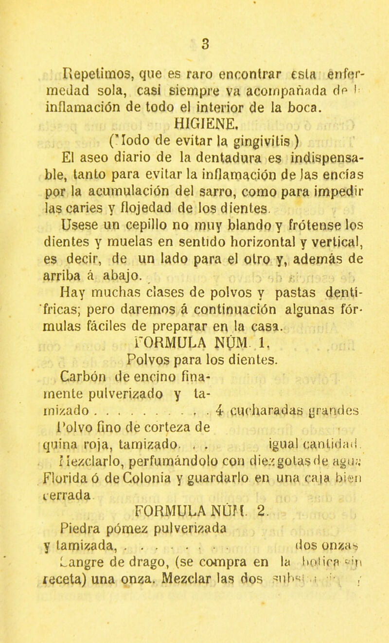 Repelimos, que es niro encontrar esln enfer- medad sola, casi siempre va acompañada dp l inflamación de todo el interior de la boca. HIGIENE, (Modo de evitar la gingivitis ) El aseo diario de la dentadura es indispensa- ble, tanto para evitar la inflamación de las encías por la acumulación del sarro, como para impedir las caries y flojedad de los dientes. Usese un cepillo no muy blando y frótense los dientes y muelas en sentido horizontal y vertical, es decir, de un lado para el otro y, además de arriba á abajo. Hay muchas ciases de polvos y pastas dentí- fricas; pero daremos á continuación algunas fór- mulas fáciles de preparar en la casa. rORMULA NÚM 1. Polvos para los dientes. Carbón de encino fina- mente pulverizado y ta- mizado . 4- cuí'haradas grandes Polvo fino de corteza de quina roja, tamizado. , , igual cantidad, í lezclarlo, perfumándolo con diez golas de agu;; Florida ó de Colonia y guardarlo en una caía bien I errada FORMULA NÚM. 2. Piedra pómez pulverizada y tamizada, dos onzas Langre de drago, (se compra en la botica receta) una onza. Mezclar las dos .^nl'‘^i ,i •