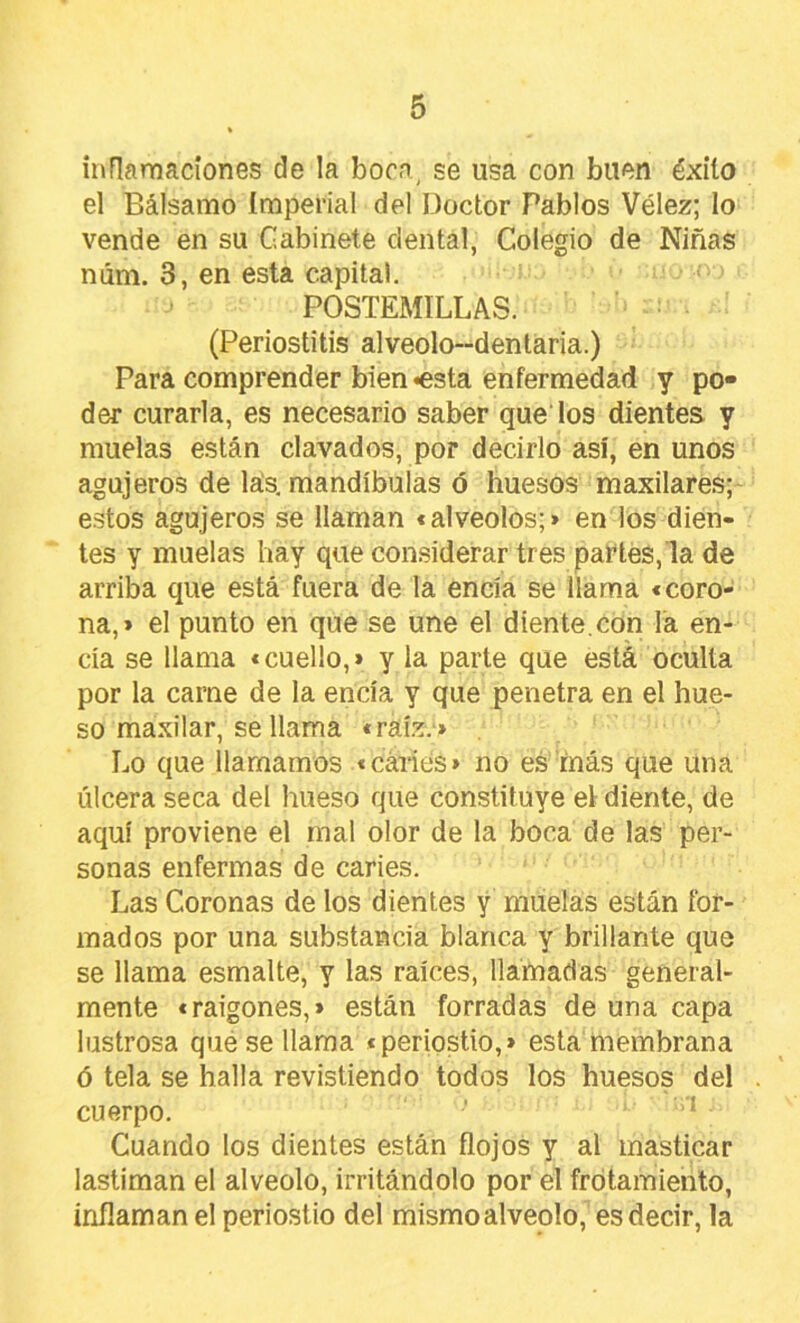 inflarnacíones de la boca, se usa con buen éxito el Bálsamo Imperial del Doctor Pablos Vélez; lo vende en su Gabinete dental, Colegio de Niñas núm. 3, en esta capital. POSTEMILLAS. (Periostitis alveolo-dentaria.) Para comprender bien «esta enfermedad y po- der curarla, es necesario saber quedos dientes y muelas están clavados, por decirlo así, en unos agujeros de lás. mandíbulas ó huesos maxilares;- estos agujeros se llaman <alveolos;» en los dien- tes y muelas hay que con.siderar tres partes, la de arriba que está fuera de la encía se llama «coro- na,» el punto en que se une el diente,con la en- cía se llama «cuello,» y la parte que está oculta por la carne de la encía y que penetra en el hue- so maxilar, se llama «raíz.» Lo que llamamos «caries» no es más que una úlcera seca del hueso que constituye el diente, de aquí proviene el mal olor de la boca de las per- sonas enfermas de caries. Las Coronas de los dientes y muelas están for- mados por una substancia blanca y brillante que se llama esmalte, y las raíces, llamadas general- mente «raigones,» están forradas de una capa lustrosa qué se llama «periostio,» esta membrana ó tela se halla revistiendo todos los huesos del . cuerpo. * Cuando los dientes están flojos y al masticar lastiman el alveolo, irritándolo por el frotamiento, inflaman el periostio dei mismo alveolo, es decir, la