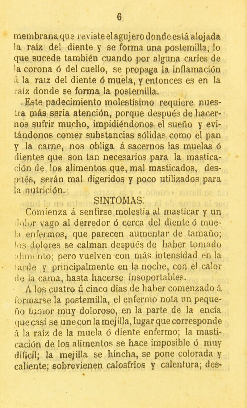 membrana que i cvisteel agujero donde eslá alojada la raíz del diente y se forma una postemilla, lo que sucede también cuando por alguna caries de la corona ó del cuello, se propaga la inflamación i la raíz del diente ó muela, y entonces es en la l aíz donde se forma la postemilla. Este padecimiento molestísimo requiere nues- tra más seria atención, porque después de hacer- nos sufrir mucho, impidiéndonos el sueño y evi- tándonos comer substancias sólidas como el pan y la carne, nos obliga á sacernos las muelas ó dientes que son tan necesarios para la mastica- ción de los alimentos que, mal masticados, des- pués, serán mal digeridos y poco utilizados para la nutrición. SINTOMAS. Comienza á sentirse molestia al masticar y un lolor vago al derredor ó cerca del diente ó mue- la enfermos, que parecen aumentar de tamaño; !o3 dolores se calman después de haber tomado ilimento; pero vuelven con más intensidad en la larde y principalmente en la noche, con el calor de la cama, hasta hacerse insoportables. A los cuatro ú cinco días de haber comenzado á formarse la postemilla, el enfermo nota un peque- ño tumor muy doloroso, en la parte de la encía que casi se une con la mejilla, lugar que corresponde á la raíz de la muela ó diente enfermo; la masti- cación de los alimentos se hace imposible ó muy difícil; la mejilla se hincha, se pone colorada y caliente; sobrevienen calosfríos y calentura; des-