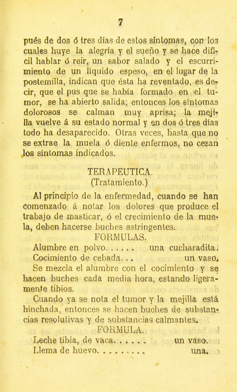 pués de dos ó tres días de estos síntomas, con los cuales huye la alegría y el sueño y se hace difí- cil hablar <5 reir, un sabor salado y el escurri- miento de un líquido espeso, en el lugar de la postemilla, indican que ésta ha reventado, es de- cir, que el pus que se había formado en el tu- mor, se ha abierto salida; entonces los síntomas dolorosos se calman muy aprisa; la meji- lla vuelve á su estado normal y en dos ó tres días todo ha desaparecido. Otras veces, hasta que no se extrae la muela ó diente enfermos, no cesan Jos síntomas indicados. TERAPEUTICA. (Tratamiento.) Al principio de la enfermedad, cuando se han comenzado á notar los dolores que produce el trabajo de masticar, ó el crecimiento de la mue- la, deben hacerse buches astringentes. FORMULAS. Alumbre en polvo una cucharadita^ Cocimiento de cebada. .. un vaso. Se mezcla el alumbre con el cocimiento y se hacen buches cada media hora, estando ligera- mente tibios. Cuando ya se nota el tumor y la mejilla está hinchada, entonces se hacen buches de substan- cias resolutivas y de substancias calmantes. FORMULA. Leche tibia, de vaca un vaso. Llema de huevo una.