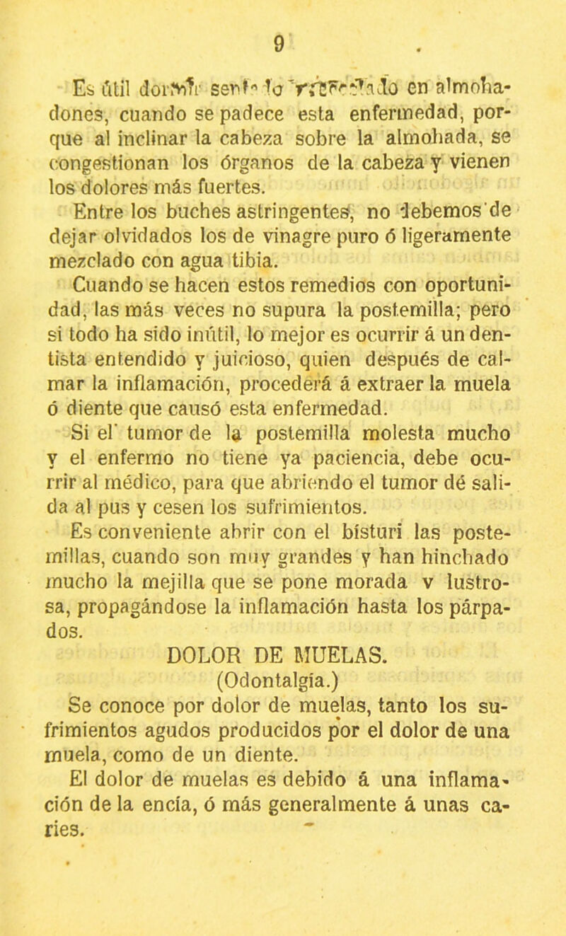 Ei útil dor.ViTr sepH -Tc en almoíia- dones, cuando se padece esta enfermedad, por- que al inclinar la cabeza sobre la almohada, se congestionan los órganos de la cabeza y vienen los dolores más fuertes. Entrelos buches astringentes, no debemosde dejar olvidados los de vinagre puro ó ligeramente mezclado con agua tibia. Cuando se hacen estos remedios con oportuni- dad, las más veces no supura la postemilla; pero si todo ha sido inútil, lo mejor es ocurrir á un den- tista entendido y juicioso, quien después de cal- mar la inflamación, procederá á extraer la muela ó diente que causó esta enfermedad. Si el' tumor de la postemilla molesta mucho y el enfermo no tiene ya paciencia, debe ocu- rrir al médico, para que abriendo el tumor dé sali- da al pus y cesen los sufrimientos. Es conveniente abrir con el bisturí las poste- millas, cuando son muy grandes y han hinchado mucho la mejilla que se pone morada v lustro- sa, propagándose la inflamación hasta los párpa- dos. DOLOR DE RICELAS. (Odontalgia.) Se conoce por dolor de muelas, tanto los su- frimientos agudos producidos por el dolor de una muela, como de un diente. El dolor de muelas es debido á una inflama- ción de la encía, ó más generalmente á unas ca- ries.
