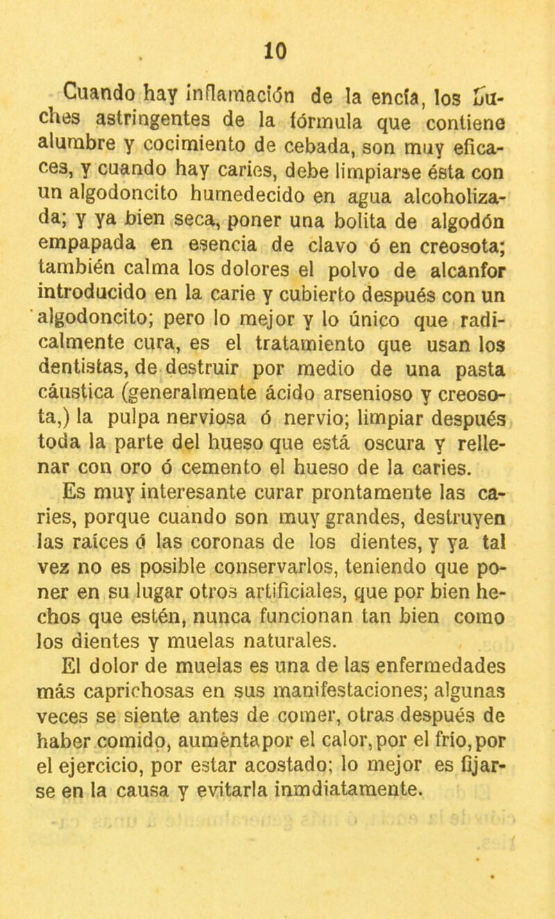 Cuando hay Inflamación de la encía, los Lu- ches astringentes de la fórmula que contiene alumbre y cocimiento de cebada, son muy efica- ces, y cuando hay caries, debe limpiarse ésta con un algodoncito humedecido en agua alcoholiza- da; y ya bien seca, poner una bolita de algodón empapada en esencia de clavo ó en creosota; también calma los dolores el polvo de alcanfor introducido en la carie y cubierto después con un algodoncito; pero lo mejor y lo único que radi- calmente cura, es el tratamiento que usan los dentistas, de destruir por medio de una pasta cáustica (generalmente ácido arsenioso y creoso- ta,) la pulpa nerviosa ó nervio; limpiar después toda la parte del hueso que está oscura y relle- nar con oro ó cemento el hueso de la caries. Es muy interesante curar prontamente las ca- ries, porque cuando son muy grandes, destruyen las raíces ó las coronas de los dientes, y ya tal vez no es posible conservarlos, teniendo que po- ner en su lugar otros artificiales, que por bien he- chos que estén, nunca funcionan tan bien como los dientes y muelas naturales. El dolor de muelas es una de las enfermedades más caprichosas en sus manifestaciones; algunas veces se siente antes de comer, otras después de haber comido, aumenta por el calor, por el frío, por el ejercicio, por estar acostado; lo mejor es fijar- se en la causa y evitarla inmdiatamente.