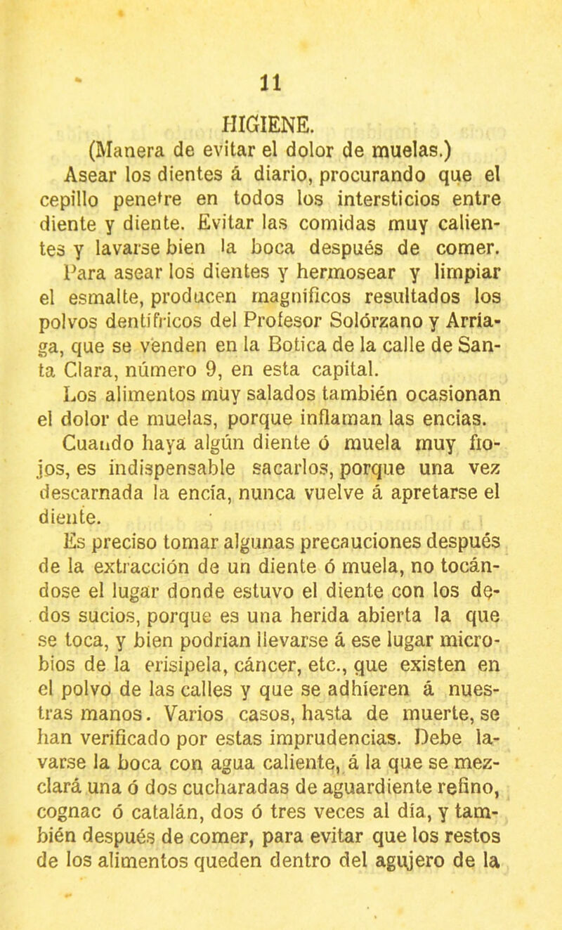 HIGIENE. (Manera de evitar el dolor de muelas.) Asear los dientes á diario, procurando que el cepillo penetre en todos los intersticios entre diente y diente. Evitar las comidas muy calien- tes y lavarse bien la boca después de comer. Para asear los dientes y hermosear y limpiar el esmalte, producen magníficos resultados los polvos dentífricos del Profesor Solórzano y Arria- ga, que se venden en la Botica de la calle de San- ta Clara, número 9, en esta capital. Los alimentos müy salados también ocasionan el dolor de muelas, porque inflaman las encias. Cuando haya algún diente ó muela muy flo- jos, es indispensable sacarlos, porque una vez descarnada la encía, nunca vuelve á apretarse el diente. Es preciso tomar algunas precauciones después de la extracción de un diente ó muela, no tocán- dose el lugar donde estuvo el diente con los dQ- dos sucios, porque es una herida abierta la que .se toca, y bien podrían llevarse á ese lugar micro- bios de la erisipela, cáncer, etc., que existen en el polvo de las calles y que se adhieren á nues- tras manos. Varios casos, hasta de muerte, se han verificado por estas imprudencias. Debe la- varse la boca con agua caliente, á la que se mez- clará una ó dos cucharadas de aguardiente refino, cognac ó catalán, dos ó tres veces al día, y tam- bién después de comer, para evitar que los restos de los alimentos queden dentro del agujero de la