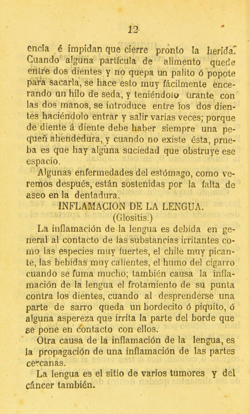encía é impidan que cierre pronto la herida? Cuando alguna partícula de alimento quede entre dos dientes y no quepa un palito ó popote para sacarla, se hace esto muy fácilmente ence- rando un hilo de seda, y teniéndolo orante con las dos manos, se introduce entre ios dos dien- tes haciéndolo entrar y salir varias veces; porque de diente á diente debe haber siempre una pe- quen ahendedura, y cuando no existe ésta, prue- ba es que hay algíina suciedad que obstruye ese espacio. Algunas enfermedades del estómago, como ve- remos después, están sostenidas por la falta de aseo en la dentadura. INFLAMACION DE LA LENGUA. (Glositis.) La inflamación de la lengua es debida en ge- neral al contacto de las substancias irritantes co- mo las especies muy fuertes, el chile muy pican- te, las bebidas muy calientes, el humo del cigarro cuando se fuma mucho; también causa la infla- mación de la lengua el frotamiento de su punta contra los dientes, cuando al desprenderse una parte de sarro queda un bordecito ó piquito, ó alguna aspereza que irrita la parte del borde que se pone en ¿bntacto con ellos. Otra causa de la inflamación de la lengua, es la propagación de una inflamación de las partes cercanas. La lengua es el sitio de varios tumores y del cáncer también.