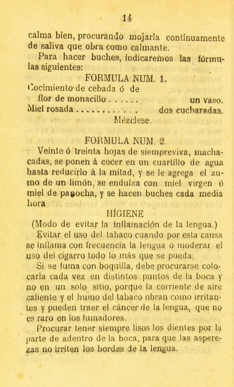 calma bien, procurando mojarla continuamente de saliva que obra como calmante. Para hacer buches, indicaremos las fórmu- las siguientes: FORMULA NUM. 1. Cocimiento'de cebada ó de flor de monacillo un vaso. Miel rosada dos cucharadas. Mézclese. FORMULA NUM. 2. Veinte ó'treinta hojas de siempreviva, macha- cadas, se ponen á cocer en un cuartillo de agua hasta reducirlo á la mitad, y se le agrega el zu- mo de un limón, se endulza con miel virgen ó miel de pagocha, y se hacen buches cada media hora HIGIENE (Modo de evitar la inflamación de la lengua.) Evitar el uso del tabaco cuando por esta causa se inflama con frecuencia la lengua ó moderar el uso del cigarro todo lo más que se pueda. Si se fuma con boquilla, debe procurarse colo- carla cada vez en distintos puntos de la boca y no en un solo sitio, porque la corriente de aire caliente y el humo del tabaco obran corno irritan- tes y pueden traer el cáncer de la lengua, que no es raro en los fumadores. Procurar tener siempre lisos los dientes por la parte de adenti'o de la boca, para que las aspere- zas no irriten los bordes de la lengua.