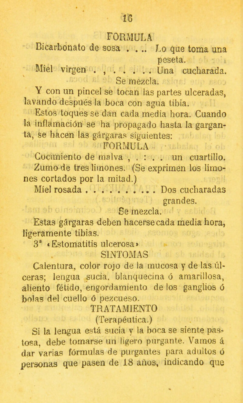 formula Bicarbonato de sosa . . .. Lo que toma una peseta. Miel virgen . Una cucharada. Se mezcla. Y con un pincel se tocan las partes ulceradas, lavando después la boca con agua tibia. Estos toques se dan cada media hora. Cuando la inflamación se ha propagado hasta la gargan- ta, se hacen las gárgaras siguientes: FORMULA • Cocimiento de malva . un cuartillo. Zumo de tres limones. (Se exprimen los limo- nes cortados por la mitad.) Miel rosada Dos cucharadas grandes. Se mezcla. Estas gárgaras deben hacerse cada media hora, ligeramente tibias. 3“ «Estomatitis ulcerosa» SINTOMAS Calentura, color rojo de la mucosa y de las úl- ceras; lengua sucia, blanquecina ó amarillosa, aliento fétido, engordamiento de los ganglios ó bolas del cuello ó pezcueso. TRATAMIENTO (Terapéutica.) Si la lengua está sucia y la boca se siente pas- tosa, debe tomarse un ligero purgante. Vamos á dar varias fórmulas de purgantes para adultos ó personas que pasen de 18 años, indicando que