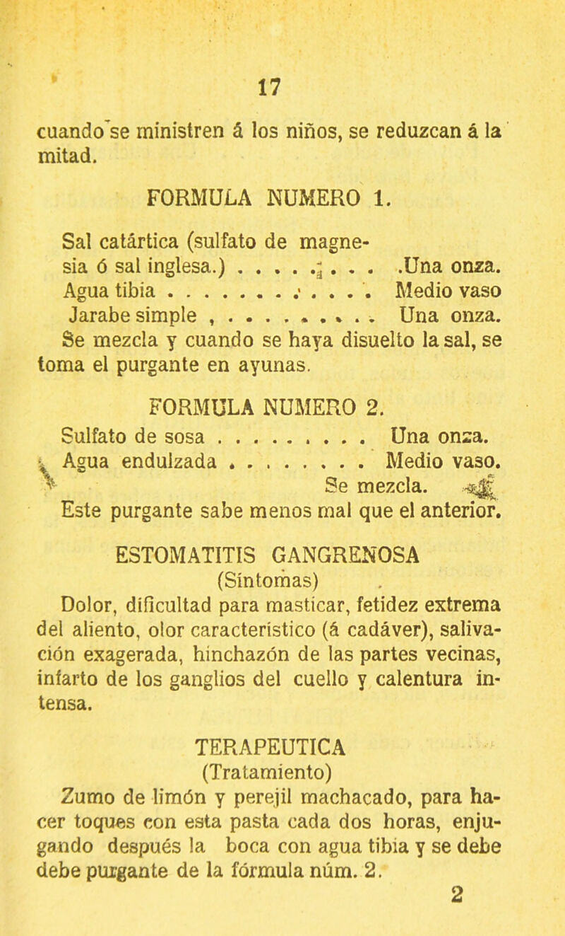 cuando’se ministren á los niños, se reduzcan á la mitad. FORMULA NUMERO 1. Sal catártica (sulfato de magne- sia ó sal inglesa.) á • ♦ • -Una onza. Agua tibia Medio vaso Jarabe simple Una onza. Se mezcla y cuando se haya disuelto la sal, se toma el purgante en ayunas. FORMULA NUMERO 2. Sulfato de sosa Una onza. Agua endulzada * Medio vaso. ^ Se mezcla. Este purgante sabe menos mal que el anterior. ESTOMATITIS GANGRENOSA (Síntorhas) Dolor, dificultad para masticar, fetidez extrema del aliento, olor característico (á cadáver), saliva- ción exagerada, hinchazón de las partes vecinas, infarto de los ganglios del cuello y calentura in- tensa. TERAPEUTICA (Tratamiento) Zumo de limón y perejil machacado, para ha- cer toques con esta pasta cada dos horas, enju- gando después la boca con agua tibia y se debe debe purgante de la fórmula núm. 2. 2