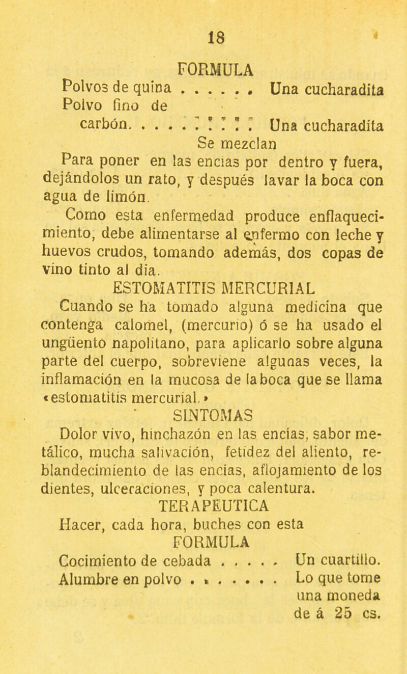 FORMULA Polvos de quina Una cucharadita Polvo fino de carbón I ! T ü ” Una cucharadita Se mezclan Para poner en las encías por dentro y fuera, dejándolos un rato, y después lavar la boca con agua de limón. Como esta enfermedad produce enflaqueci- miento, debe alimentarse al enfermo con leche y huevos crudos, tomando además, dos copas de vino tinto al dia. ESTOMATITIS MERCURIAL Cuando se ha tomado alguna medicina que contenga calomel, (mercurio) ó se ha usado el ungüento napolitano, para aplicarlo sobre alguna parte del cuerpo, sobreviene algunas veces, la inflamación en la mucosa de (aboca que se llama € estomatitis mercurial.» SINTOMAS Dolor vivo, hinchazón en las encías, sabor me- tálico, mucha salivación, fetidez del aliento, re- blandecimiento de las encías, aflojamiento de los dientes, ulceraciones, y poca calentura. TERAPEUTICA Hacer, cada hora, buches con esta FORMULA Cocimiento de cebada Un cuartillo. Alumbre en polvo . Lo que tome una moneda de á 25 es.