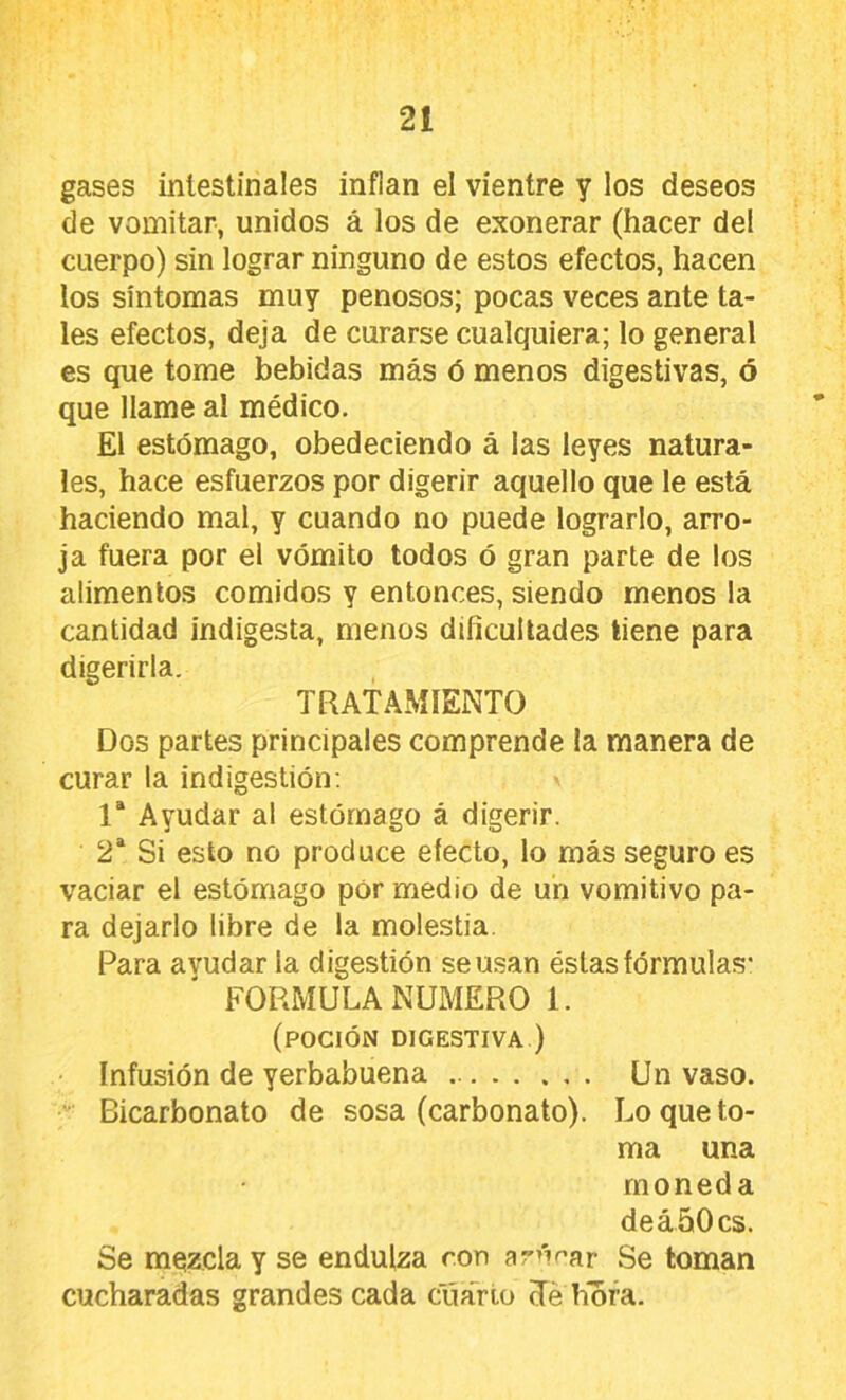 gases intestinales inflan el vientre y los deseos de vomitar, unidos á los de exonerar (hacer del cuerpo) sin lograr ninguno de estos efectos, hacen los síntomas muy penosos; pocas veces ante ta- les efectos, deja de curarse cualquiera; lo general es que tome bebidas más ó menos digestivas, ó que llame al médico. El estómago, obedeciendo á las leyes natura- les, hace esfuerzos por digerir aquello que le está haciendo mal, y cuando no puede lograrlo, arro- ja fuera por el vómito todos ó gran parte de los alimentos comidos y entonces, siendo menos la cantidad indigesta, menos dificultades tiene para digerirla. TRATAMIENTO Dos partes principales comprende la manera de curar la indigestión; 1“ Ayudar al estómago á digerir. 2* Si esto no produce efecto, lo más seguro es vaciar el estómago pór medio de un vomitivo pa- ra dejarlo libre de la molestia. Para avudar la digestión se usan éstas fórmulas- FORMULA NUMERO 1. (poción digestiva ) Infusión de yerbabuena Un vaso. Bicarbonato de sosa (carbonato). Lo que to- ma una moneda de á 50 es. Se mezcla y se endulza ron ar>Var Se loman cucharadas grandes cada cuarto (Té hiora.
