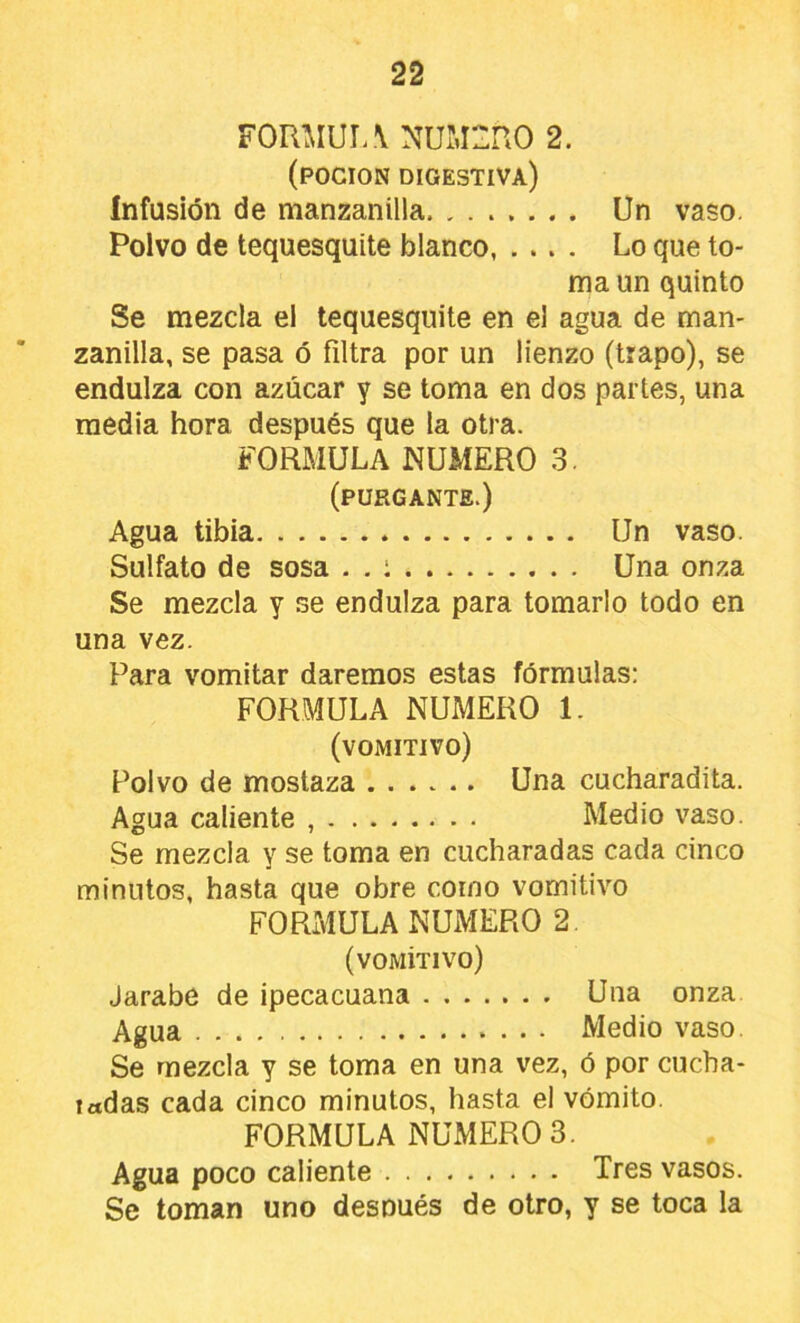 FOUMUI. \ NUMERO 2. (POCION digestiva) infusión de manzanilla Un vaso. Polvo de tequesquite blanco Lo que to- ma un quinto Se mezcla el tequesquite en el agua de man- zanilla, se pasa ó filtra por un lienzo (trapo), se endulza con azúcar y se toma en dos partes, una media hora después que la otra. FORMULA NUMERO 3. (purgante.) Agua tibia Un vaso. Sulfato de sosa . . i Una onza Se mezcla y se endulza para tomarlo todo en una vez. Para vomitar daremos estas fórmulas: FORMULA NUMERO 1. (vomitivo) Polvo de mostaza ...... Una cucharadita. Agua caliente , Medio vaso. Se mezcla y se toma en cucharadas cada cinco minutos, hasta que obre como vomitivo FORMULA NUMERO 2 (vomítivo) Jarabe de ipecacuana Una onza Agua Medio vaso Se mezcla y se toma en una vez, ó por cucha- ladas cada cinco minutos, hasta el vomito. FORMULA NUMEROS. Agua poco caliente Tres vasos. Se toman uno después de otro, y se toca la