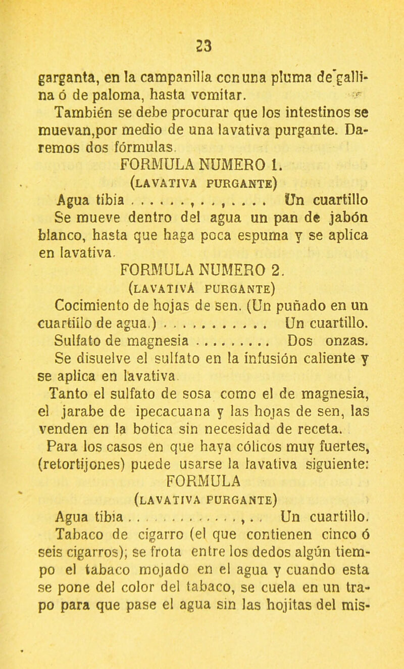 garganta, en la campanilla con una pluma de’galli* na ó de paloma, hasta vomitar. También se debe procurar que los intestinos se muevan,por medio de una lavativa purgante. Da- remos dos fórmulas. FORMULA NUMERO l. (lavativa purgante) Agua tibia Un cuartillo Se mueve dentro del agua un pan de jabón blanco, hasta que haga poca espuma y se aplica en lavativa. FORMULA NUMERO 2. (lavativa purgante) Cocimiento de hojas de sen. (Un puñado en un cuartillo de agua.) Un cuartillo. Sulfato de magnesia Dos onzas. Se disuelve el sulfato en la infusión caliente y se aplica en lavativa Tanto el sulfato de sosa como el de magnesia, el jarabe de ipecacuana y las hojas de sen, las venden en la botica sin necesidad de receta. Para los casos en que haya cólicos muy fuertes, (retortijones) puede usarse la lavativa siguiente: FORMULA (lavativa purgante) Agua tibia ,. , Un cuartillo. Tabaco de cigarro (e! que contienen cinco ó seis cigarros); se frota entre los dedos algún tiem- po el tabaco mojado en el agua y cuando esta se pone del color del tabaco, se cuela en un tra- po para que pase el agua sin las hojitas del mis-