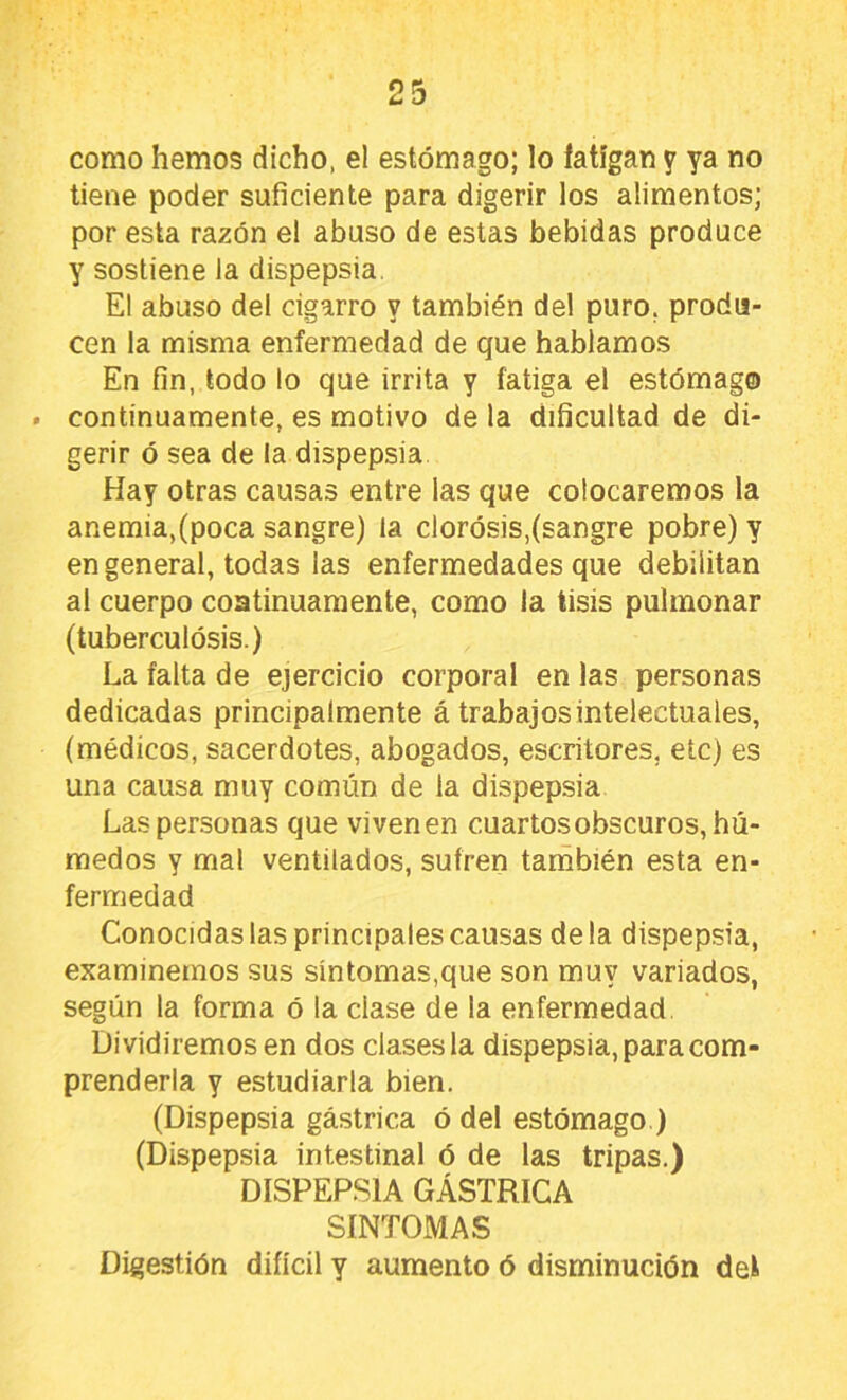 como hemos dicho, el estómago; lo fatigan y ya no tiene poder suficiente para digerir los alimentos; por esta razón el abuso de estas bebidas produce y sostiene la dispepsia. El abuso del cigarro y también del puro, produ- cen la misma enfermedad de que hablamos En fin, todo lo que irrita y fatiga el estómago . continuamente, es motivo de la dificultad de di- gerir ó sea de la dispepsia Hay otras causas entre las que colocaremos la anemia,(poca sangre) la clorósis,(sangre pobre) y en general, todas las enfermedades que debilitan al cuerpo coatinuamente, como la tisis pulmonar (tuberculósis.) La falta de ejercicio corporal en las personas dedicadas principalmente á trabajos intelectuales, (médicos, sacerdotes, abogados, escritores, etc) es una causa muy común de la dispepsia Las personas que vivenen cuartos obscuros, hú- medos Y mal ventilados, sufren tarñbién esta en- fermedad Conocidas las principales causas déla dispepsia, examinemos sus sintomas,que son muy variados, según la forma ó la clase de la enfermedad. Dividiremos en dos clases la dispepsia, para com- prenderla y estudiarla bien. (Dispepsia gástrica ó del estómago ) (Dispepsia intestinal ó de las tripas.) DISPEP.S1A GÁSTRICA SINTOMAS Digestión difícil y aumento ó disminución det