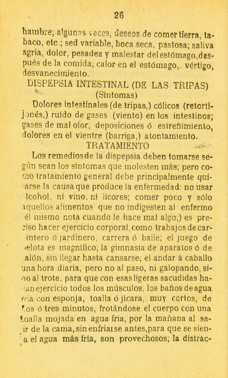 hambre; algunas veces, deseos de comer tierra, ta- baco, etc.; sed variable, boca seca, pastosa; saliva agria, dolor, pesadez y malestar delestómago,des- pués de la comida, calor en el estómago, vértigo, desvanecimiento. DISPEPSIA INTESTINAL (DE LAS TRIPAS) (Síntomas) Dolores Intestinales (de tripas,) cólicos (retorti- jonés,) ruido de gases (viento) en los intestinos; gases de mal olor, deposiciones ó estreñimiento, dolores en el vientre (barriga,) atontamiento. TRATAMIENTO Los remediosde la dispepsia deben tomarse se- gún sean los síntomas que molesten más; pero co- mo tratamiento general debe principalmente qui- arse la causa que produce la enfermedad: no usar Icohol, ni vino, ni licores; comer poco y sólo \quellos alimentos que no indigesten al enfermo él mismo nota cuando le hace mal algo;) es pre- ciso hacer ejercicio corporal, como trabajos de car- intero ó jardinero, carrera ó baile; el juego de lelola es magnífico; la gimnasia de aparatos ó de alón, sin llegar hasta cansarse; el andar á caballo Una hora diaria, pero no al paso, ni galopando, si- no al trote, para que con esas ligeras sacudidas ha- 'an ejercicio todos los músculos, los baños de agua í'na con esponja, toalla ó jicara, muy cortos, de f.os ó tres minutos, frotándose el cuerpo con una loalla mojada en agua fría, por la mañana al sa- ir de la cama, sin enfriarse antes,para que se sien- ^ a el agua más fría, son provechosos; la distrae-