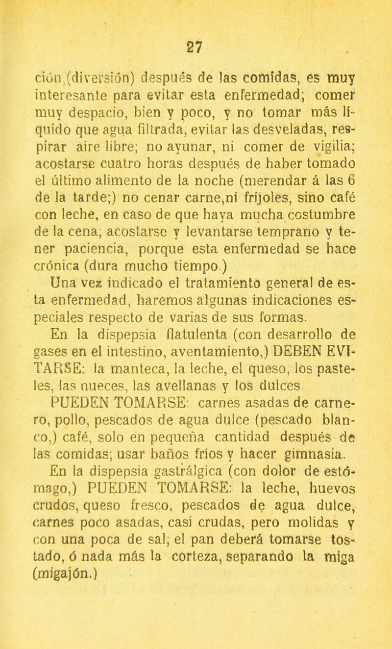 ciún.(diversión) después de las comidas, es muy interesante para evitar esta enfermedad; comer muy despacio, bien y poco, y no tomar más lí- quido que agua filtrada, evitar las desveladas, res- pirar aire libre; no ayunar, ni comer de vigilia; acostarse cuatro horas después de haber tomado el último alimento de la noche (merendar á las 6 de la tarde;) no cenar carne,ni frijoles, sino café con leche, en caso de que haya mucha costumbre de la cena, acostarse y levantarse temprano y te- ner paciencia, porque esta enfermedad se hace crónica (dura mucho tiempo.) Una vez indicado el tratamiento general de es- ta enfermedad, haremos algunas indicaciones es- peciales respecto de varias de sus formas. En la dispepsia ílatulenta (con desarrollo de gases en el intestino, aventamiento,) DEBEN EVI- TARSE: la manteca, la leche, el queso, ios paste- les, las nueces, las avellanas y los dulces PUEDEN TOMARSE, carnes asadas de carne- ro, pollo, pescados de agua dulce (pescado blan- co,) café, solo en pequeña cantidad después de las comidas; usar baños fríos y hacer gimnasia. En la dispepsia gastrálgica (con dolor de estó- mago,) PUEDEN TOMARSE: la leche, huevos crudos, queso fresco, pescados de agua dulce, carnes poco asadas, casi crudas, pero molidas y con una poca de sal; el pan deberá tomarse tos- tado, ó nada más la corteza, separando la miga (migajón.)
