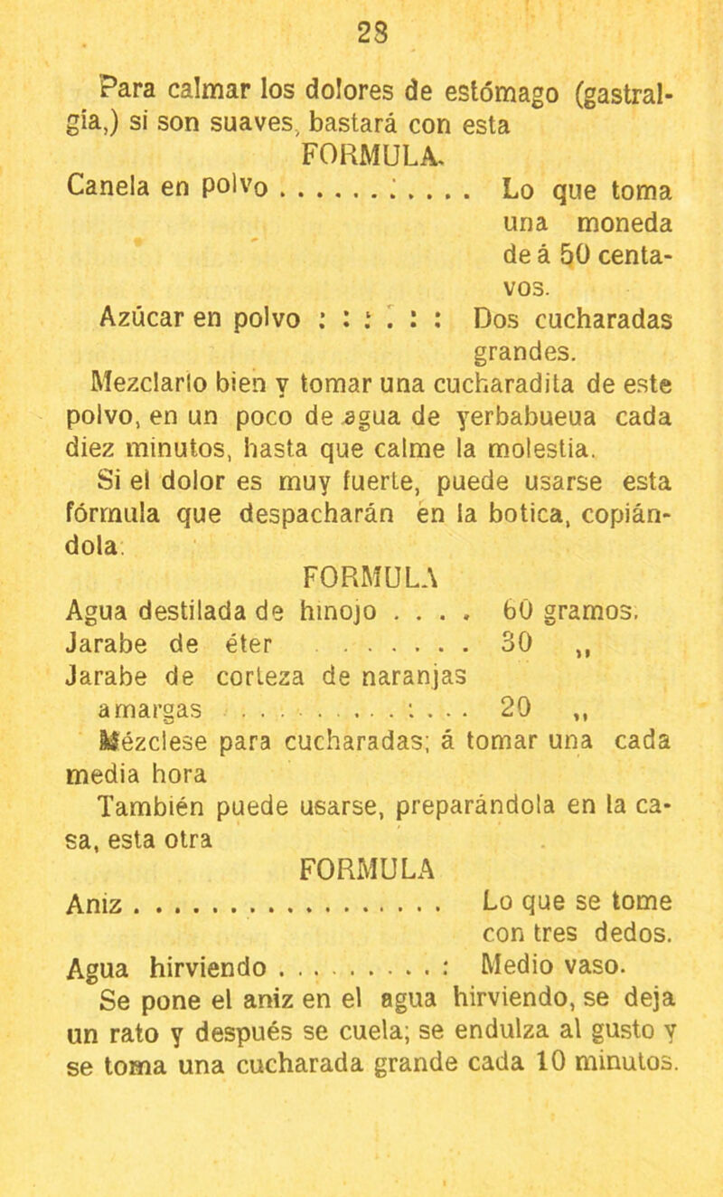 Para calmar los dolores de estómago (gastral- gia,) si son suaves, bastará con esta FORMULA. Canela en polvo Lo que toma una moneda de á 50 centa- vos. Azúcar en polvo Dos cucharadas grandes. Mezclarlo bien y tomar una cucharadita de este polvo, en un poco de .agua de yerbabueua cada diez minutos, hasta que calme la molestia. Si el dolor es muy fuerte, puede usarse esta fórmula que despacharán én la botica, copián- dola, FORMULA Agua destilada de hinojo .... 60 gramos. Jarabe de éter 30 ,, Jarabe de corteza de naranjas amargas : . . . 20 ,, Mézclese para cucharadas; á tomar una cada media hora También puede usarse, preparándola en la ca- sa, esta otra FORMULA Aniz Lo que se tome con tres dedos. Agua hirviendo .* Medio vaso. Se pone el aniz en el agua hirviendo, se deja un rato y después se cuela; se endulza al gusto y se toma una cucharada grande cada 10 minutos.