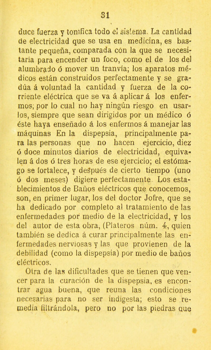 duce fuerza y tonifica todo el sistema. La cantidad de electricidad que se usa en medicina, es bas- tante pequeña, comparada con la que se necesi- taría para encender un foco, como el de los del alumbrado ó mover un tranvía; los aparatos mé- dicos están construidos perfectamente y se gra- dúa á voluntad la cantidad y fuerza de la co- rriente eléctrica que se va á aplicar á los enfer- mos; por lo cual no hay ningún riesgo en usar- los, siempre que sean dirigidos por un médico ó éste haya enseñado á los enfermos á manejar las máquinas En la dispepsia, principalmente pa- ra las personas que no hacen ejercicio, diez ó doce minutos diarios de electricidad, equiva- len á dos ó tres horas de ese ejercicio; el estóma- go se fortalece, y deápués de cierto tiempo (uno ó dos meses) digiere perfectamente. Los esta- blecimientos de Baños eléctricos que conocemos, son, en primer lugar, los del doctor Jofre, que se ha dedicado por completo al tratamiento de las enfermedades por medio de la electricidad, y los del autor de esta obra, (Plateros núm. 4, quien también se dedica á curar principalmente las en- fermedades nerviosas y las que provienen de la debilidad (como la dispepsia) por medio de baños eléctricos. Otra de las dificultades que se tienen que ven- cer para la curación de la dispepsia, es encon- trar agua buena, que reúna las condiciones necesarias para no ser indigesta; esto se re- media filtrándola, pero no por las piedras aue