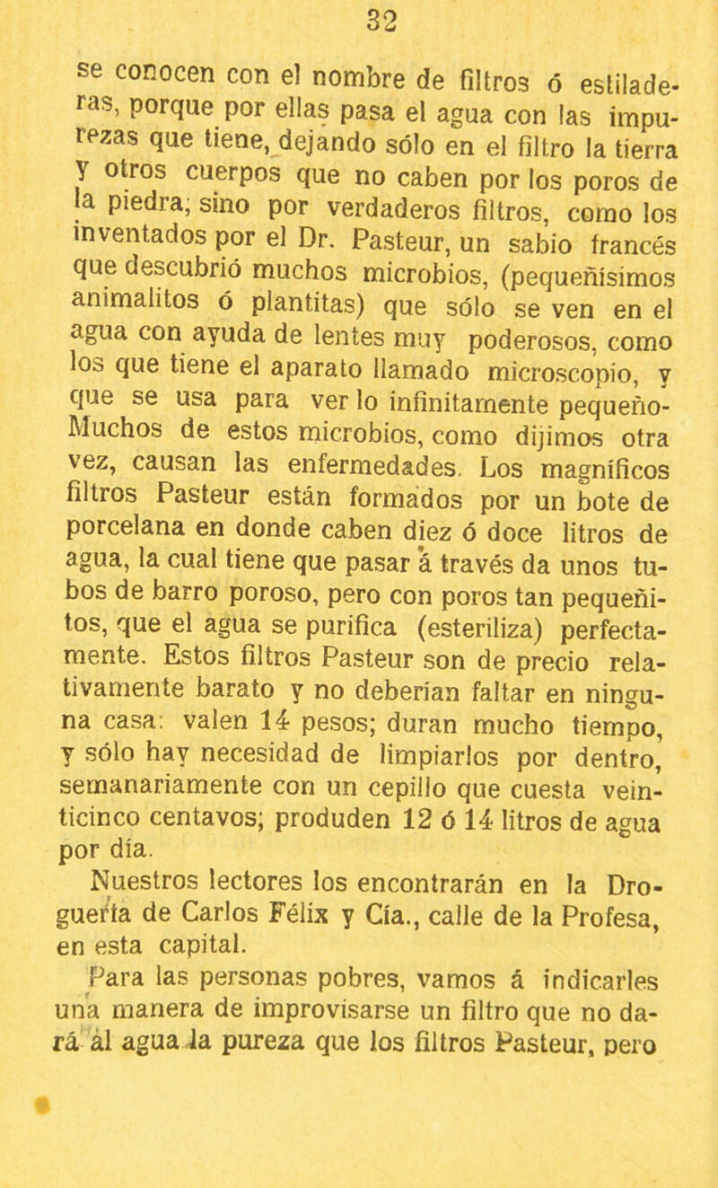 se conocen con el nombre de filtros ó estilade- ras, porque por ellas pasa el agua con las impu- rezas que tiene, dejando sólo en el filtro la tierra y otros cuerpos que no caben por los poros de la piedra, sino por verdaderos filtros, como los inventados por el Dr. Pasteur, un sabio francés que descubrió muchos microbios, (pequeñísimos animalitos ó plantitas) que sólo se ven en el agua con ayuda de lentes muy poderosos, como los que tiene el aparato llamado microscopio, y que se usa para ver lo infinitamente pequeño- Muchos de estos microbios, como dijimos otra vez, causan las enfermedades. Los magníficos filtros Pasteur están formádos por un bote de porcelana en donde caben diez ó doce litros de agua, la cual tiene que pasar á través da unos tu- bos de barro poroso, pero con poros tan pequeñi- tos, que el agua se purifica (esteriliza) perfecta- mente. Estos filtros Pasteur son de precio rela- tivamente barato y no deberían faltar en ningu- na casa: valen 14 pesos; duran mucho tiempo, y sólo hay necesidad de limpiarlos por dentro, semanariamente con un cepillo que cuesta vein- ticinco centavos; produden 12 ó 14 litros de agua por día. Nuestros lectores los encontrarán en la Dro- guería de Carlos Félix y Cía., calle de la Profesa, en esta capital. Para las personas pobres, vamos á indicarles una manera de improvisarse un filtro que no da- rá ál agua la pureza que los filtros Pasteur, pero