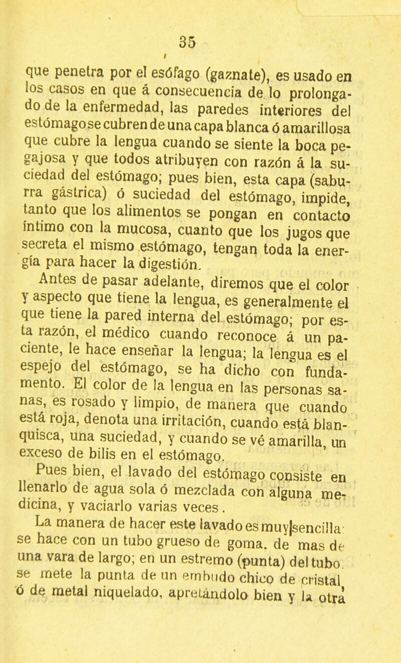 cjue penetra por el esófago (gaznate), es usado en los casos en que á consecuencia de lo prolonga- do de la enfermedad, las paredes interiores del estomagóse cubren de una capa blanca ó amarillosa que cubre la lengua cuando se siente la boca pe- gajosa y que todos atribuyen con razón á la su- ciedad del estómago; pues bien, esta capa (sabu- rra gástrica) ó suciedad del estómago, impide, tanto que los alimentos se pongan en contacto íntimo con la mucosa, cuanto que los jugos que secreta el mismo estómago, tengan toda la ener- gía para hacer la digestión. Antes de pasar adelante, diremos que el color y aspecto que tiene la lengua, es generalmente el que tiene la pared interna del estómago; por es- ta razón, el médico cuando reconoce á un pa- ciente, le hace enseñar la lengua; la lengua es el espejo del estómago, se ha dicho con funda- mento. El color de la lengua en las personas sa- nas, es rosado y limpio, de manera que cuando está roja, denota una irritación, cuando está blan- quisca, una .suciedad, y cuando se vé amarilla un exceso de bilis en el e.stómago. * Pues bien, el lavado del estómago consiste en llenarlo de agua sola ó mezclada con alguna me- dicina, y vaciarlo varias veces. La manera de hacer este lavado es muyjsencilla se hace con un tubo grueso de goma, de mas de una vara de largo; en un estremo (punta) del tubo se mete la punta de un embudo chico de pn'stal ó dq metal niquelado, apretándolo bien y la otra