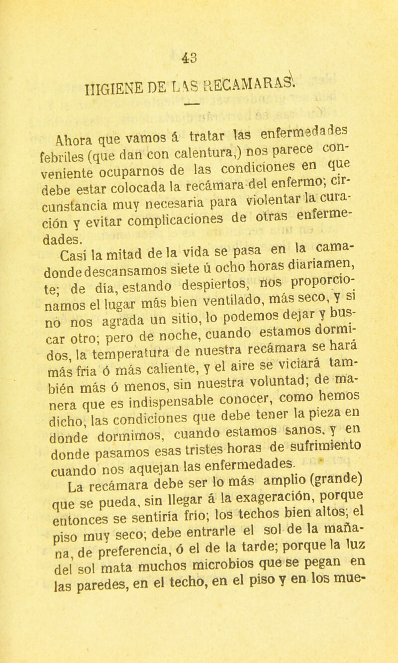 HIGIENE DE L\S RECAMARAS. Ahora que vamos á tratar las enfermedades febriles (que dan con calentura,) nos parece con- veniente ocuparnos de las condiciones ^ ^ debe estar colocada la recámara del enferm , constancia muy necesaria para violentar un - ción y evitar complicaciones de otras enferm dSldeS. . «orna. Casi la mitad de la vida se pasa en la cama donde descansamos siete ú ocho horas diariamen, te- de día, estando despiertos, nos proporcio- namos el lugar más bien ventilado, más seco, y si no nos agrada un sitio, lo podemos dejar y car otro; pero de noche, cuando estamos dormi- dos la temperatura de nuestra recamara se hara más fría ó más caliente, y el aire se bien más ó menos, sin nuestra voluntad; de ma- nera que es indispensable conocer, como hemos dicho las condiciones que debe tener la pieza en donde dormimos, cuando estamos sanos, y en donde pasamos esas tristes horas de sufrimien o cuando nos aquejan las enfermedades. ' La recámara debe ser lo más amplio (grande) que se pueda, sin llegar á la exageración, porque entonces se sentiría frío; los techos bien altos, el piso muy seco; debe entrarle el sol de la maña- na de preferencia, ó el de la tarde; porque la luz deí sol mata muchos microbios que se pegan en las paredes, en el techo, en el piso y en los mué-