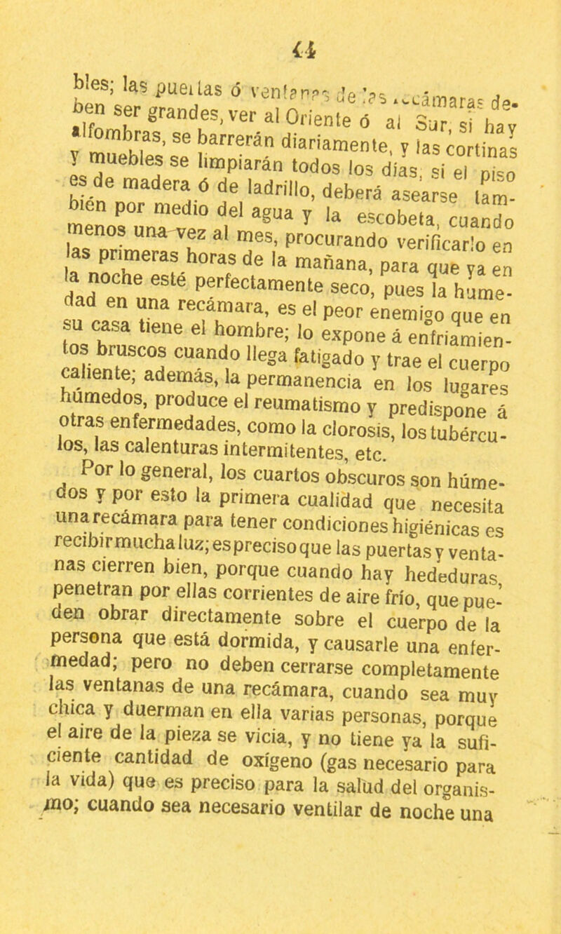a bies; las pueilas ó venfpp?':; v ’oe í ^ , ben ser grandes, ver al Orleme faTs^rhav «Ifombras, se barrerán diariamente, y las cortinas y muebles se limpiarán todos los dias si el p“o es de madera ó de ladrillo, deberá asearse iL” tneñorÚ,^’ve“ t' ^ “«bo menos una vez al mes, procurando verificarlo en as primeras horas de la mañana, para qut n en dad en una recamara, es el peor enemioo oue en su casa tiene el hombre; lo expone á enfriamien- tos bruscos cuando llega fatigado y trae el cuerpo callente, además, la permanencia en los lugares húmedos, produce el reumatismo y predispone á otras enfermedades, como la clorosisflostíbércu- los, las calenturas intermitentes, etc. Por lo general, los cuartos obscuros son húme- dos y por esto la primera cualidad que necesita unarecamara para tener condiciones higiénicas es recibirmuchaluz;esprecisoque las puertas y venta- nas cierren bien, porque cuando hay hededuras penetran por ellas corrientes de aire frío, que pue- den obrar directamente sobre el cuerpo de la persona que está dormida, y causarle una enfer- medad; pero no deben cerrarse completamente las ventanas de una recámara, cuando sea muy chica y duerman en ella varias personas, porque el aire de la pieza se vicia, y no tiene ya la sufi- ciente cantidad de oxígeno (gas necesario para la vida) que es preciso para la salud del organis- mo; cuando sea necesario ventilar de noche una