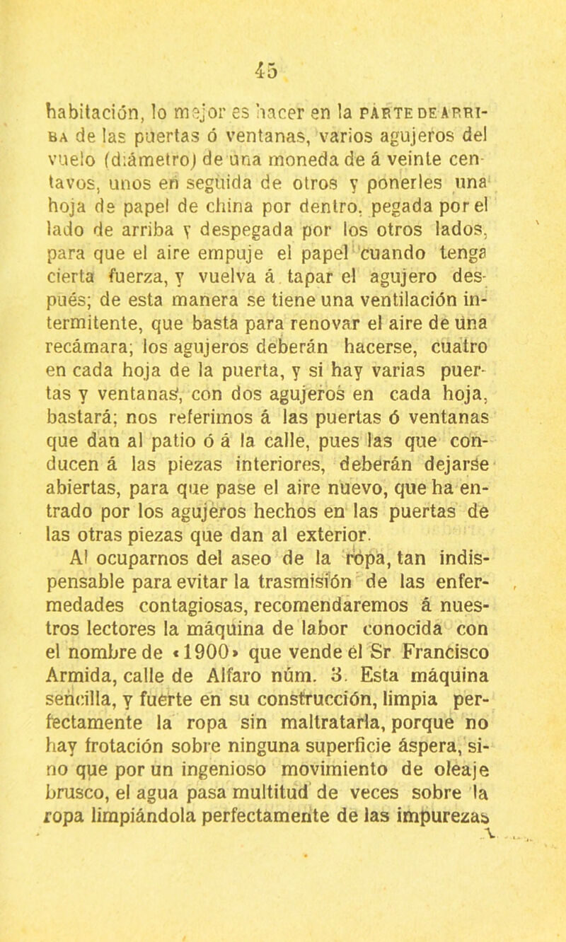habitación, lo mejor es hacer en la parte de arri- ba de las puertas ó ventanas, varios agujeros del vuelo fdiámetroj de una moneda de á veinte cen- tavos, unos en seguida de otros y ponerles una hoja de papel de china por dentro, pegada pore! lado de arriba y despegada por los otros lados, para que el aire empuje el papel cuando tenga cierta fuerza, y vuelva á tapar el agujero des- pués; de esta manera se tiene una ventilación in- termitente, que basta para renovar el aire de úna recámara; los agujeros deberán hacerse, cuatro en cada hoja de la puerta, y si hay varias puer- tas y ventanas, con dos agujeros en cada hoja, bastará; nos referimos á las puertas ó ventanas que dan al patio ó á la calle, pues las que con- ducen á las piezas interiores, deberán dejarse abiertas, para que pase el aire nuevo, que ha en- trado por los agujeros hechos en las puertas de las otras piezas que dan al exterior. Al ocuparnos del aseo de la ropa, tan indis- pensable para evitar la trasmisión de las enfer- medades contagiosas, recomendaremos á nues- tros lectores la máquina de labor conocida con el nombre de «1900> que vende él Sr Francisco Armida, calle de Alfaro núm. 3. Esta máquina sencilla, y fuerte en su construcción, limpia per- fectamente la ropa sin maltratarla, porque no hay frotación sobre ninguna superficie áspera, si- no que por un ingenioso movimiento de oleaje brusco, el agua pasa multitud de veces sobre la ropa limpiándola perfectamente de las impurezas