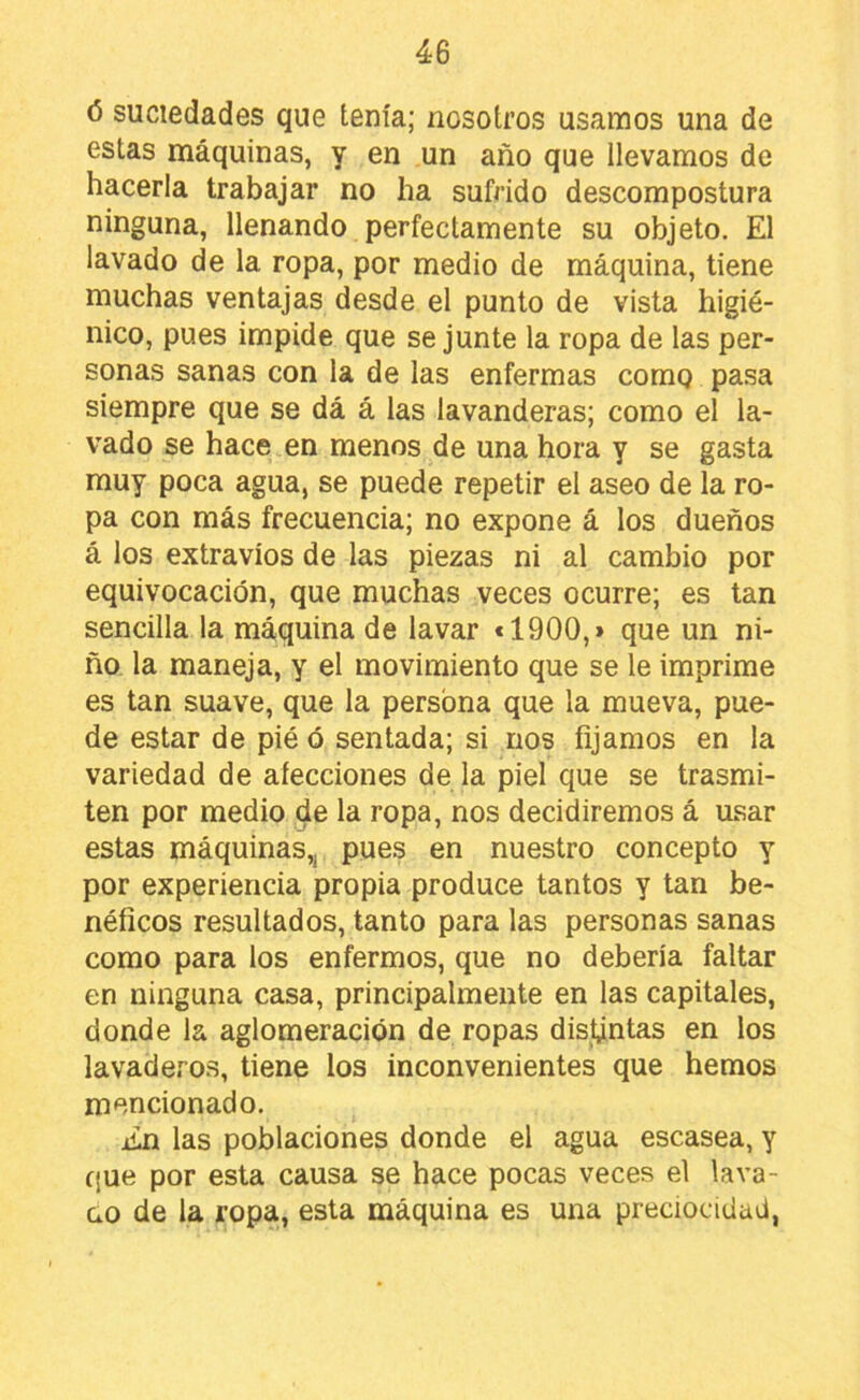 (5 suciedades que tenía; nosotros usamos una de estas máquinas, y en un año que llevamos de hacerla trabajar no ha sufrido descompostura ninguna, llenando perfectamente su objeto. El lavado de la ropa, por medio de máquina, tiene muchas ventajas desde el punto de vista higié- nico, pues impide que se junte la ropa de las per- sonas sanas con la de las enfermas comg pasa siempre que se dá á las lavanderas; como el la- vado se hace en menos de una hora y se gasta muy poca agua, se puede repetir el aseo de la ro- pa con más frecuencia; no expone á los dueños á los extravíos de las piezas ni al cambio por equivocación, que muchas veces ocurre; es tan sencilla la máquina de lavar *1900,» que un ni- ño la maneja, y el movimiento que se le imprime es tan suave, que la persona que la mueva, pue- de estar de pié ó sentada; si nos fijamos en la variedad de afecciones de la piel que se trasmi- ten por medio de la ropa, nos decidiremos á usar estas máquinas,, pues en nuestro concepto y por experiencia propia produce tantos y tan be- néficos resultados, tanto para las personas sanas como para los enfermos, que no debería faltar en ninguna casa, principalmente en las capitales, donde la aglomeración de ropas distintas en los lavaderos, tiene los inconvenientes que hemos mencionado, iin las poblaciones donde el agua escasea, y que por esta causa se hace pocas veces el lava- ao de la ropa, esta máquina es una preciocidad,