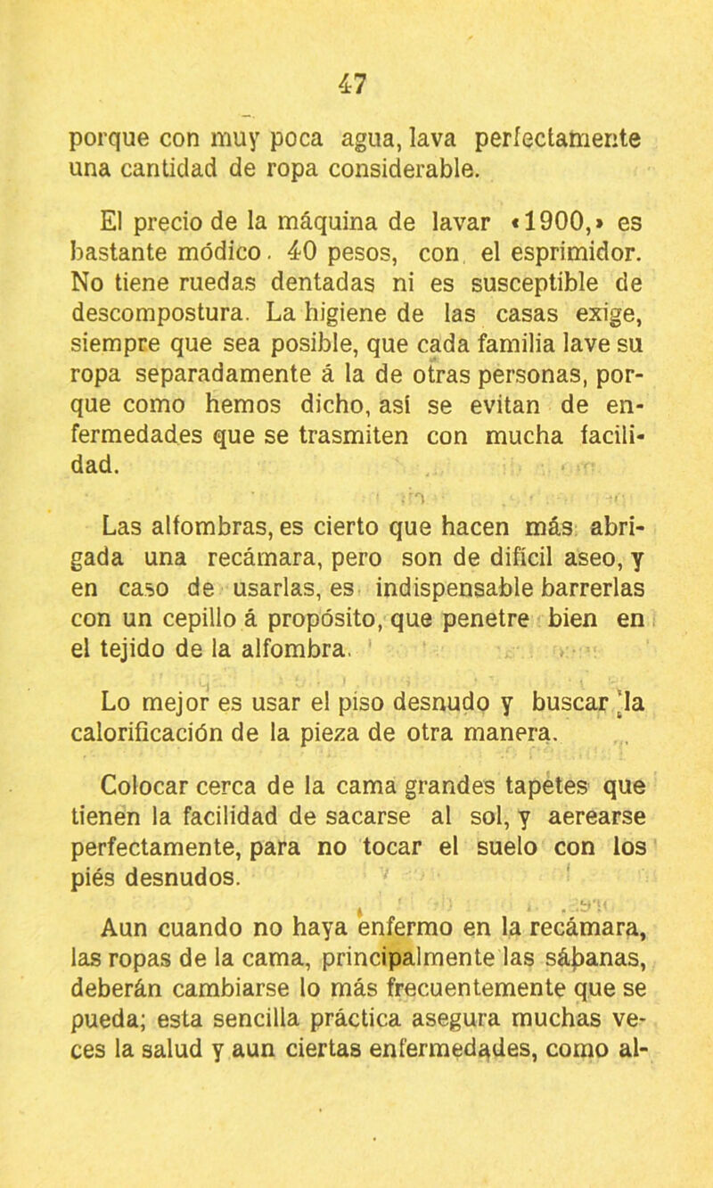 porque con muy poca agua, lava períectamerite una cantidad de ropa considerable. El precio de la máquina de lavar «1900,» es bastante módico. 40 pesos, con el esprimidor. No tiene ruedas dentadas ni es susceptible de descompostura. La higiene de tas casas exige, siempre que sea posible, que cada familia lave su ropa separadamente á la de otras personas, por- que como hemos dicho, así se evitan de en- fermedades que se trasmiten con mucha íacili- dad. Las alfombras, es cierto que hacen más abri- gada una recámara, pero son de difícil aseo, y en caso de usarlas, es indispensable barrerlas con un cepillo á propósito, que penetre bien en el tejido de la alfombra. ' Lo mejor es usar el piso desnudo y buscar [la calorificación de la pieza de otra manera. Colocar cerca de la cama grandes tapetes que tienen la facilidad de sacarse al sol, y aerearse perfectamente, para no tocar el suelo con los piés desnudos. *.4 . Aun cuando no haya enfermo en la recámara, las ropas de la cama, principalmente las sájDanas, deberán cambiarse lo más frecuentemente que se pueda; esta sencilla práctica asegura muchas ve- ces la salud y aun ciertas enfermedí^des, como al-