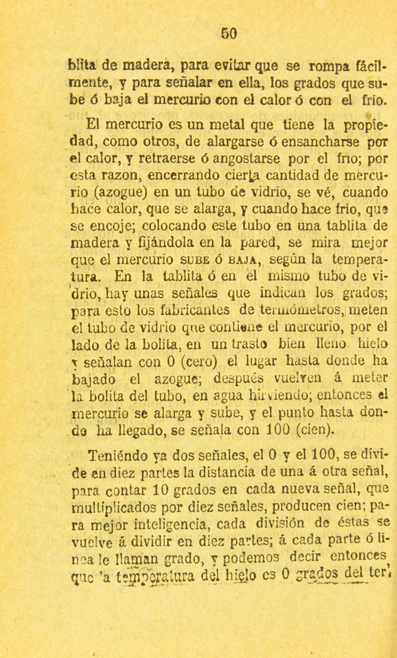 blita de madera, para evitar que se rompa fácil- mente, y para señalar en ella, los grados que su- be ó baja el mercurio con el calor ó con el frió. El mercurio es un metal que tiene la propie- dad, como otros, de alargarse ó ensancharse por el calor, y retraerse ó angostarse por el frío; por esta razón, encerrando cierta cantidad de mercu- rio (azogue) en un tubo de vidrio, se vé, cuando hace calor, que se alarga, y cuando hace frió, qu9 se encoje; colocando este tubo en una tabiila de madera y fijándola en la pared, se mira mejor que el mercurio sube ó baja, según la tempera- tura. En la tablita ó en él mismo tubo de vi- ‘drio, hay unas señales que indican los grados; para esto los fabricantes de termoiuetros, meten el tubo de vidrio qne contiene el mercurio, por el lado de la bolita, en un trasto bien lleno hielo r señalan con 0 (cero) el lugar hasta donde ha bajado el azogue; después vuelren á meter la bolita del tubo, en agua hirviendo; entonces el mercurio se alarga y sube, y el punto hasta don- do ira llegado, se señala con 100 (cien). Teniendo ya dos señales, el 0 y el 100, se divi- de en diez partes la distancia de una á otra señal, para contar 10 grados en cada nueva señal, que multiplicados por diez señales, producen cien; pa- ra mejor inteligencia, cada división de éstas se vuelve á dividir en diez partes; á cada parte ó lí- nea le llaman grado, y podemos decir entonces^ que ’a teBperaíura del higlo es 0 grados del ter<
