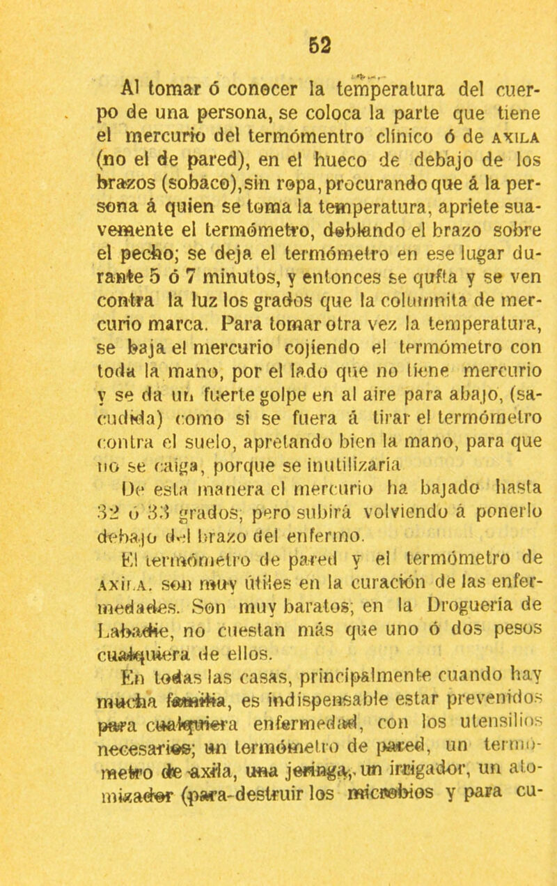 Al tomar ó conocer la temperatura del cuer- po de una persona, se coloca la parle que tiene el mercurk) del termómentro clínico ó de axila (no el de pared), en el hueco de debajo de los brazos (sobaco),sin ropa, procurando que á la per- sona á quien se toma la temperatura, apriete sua- vemente el termómetro, doblando el brazo sobre el pecho; se deja el termómetro en ese lugar du- rante 5 ó 7 minutos, y entonces se qufta y se ven contra la luz los grados que la columnita de mer- curio marca. Para lomar otra vez la temperatura, se baja el mercurio cojiendo el termómetro con toda la mano, por el lado que no tiene mercurio y se da un fuerte golpe en al aire para abajo, (sa- cu(lkta) como si se fuera á tirar el termómetro contra el suelo, apretando bien la mano, para que no se caiga, porque se inulilizaria I3(* esta manera el mercurio ha bajado hasta 3'i ó 83 grados, pero subirá volviendo á ponerlo debajo cb;! l)razo del enfermo. F,l lermórnetro de pa-retl y ei termómetro de Axif.A. son muy útiles en la curación de las enfer- medades. Son muy baratos; en la Droguería de Labache, no cuestan más que uno ó dos pesos cualquiera de ellos. ÍLn todas las casas, principalmente cuando hay mutdia f«*HÍba, es indispensable estar prevenidos paira cuabjuiera enfórmedítid, con los utensilios necesafi©»; un termómetro de i>a«ed, un termo- mete’O de ’axüa, una jeringa,, un irtógador, un ato- inwador (psw’a-destruir los microbios y para cu-