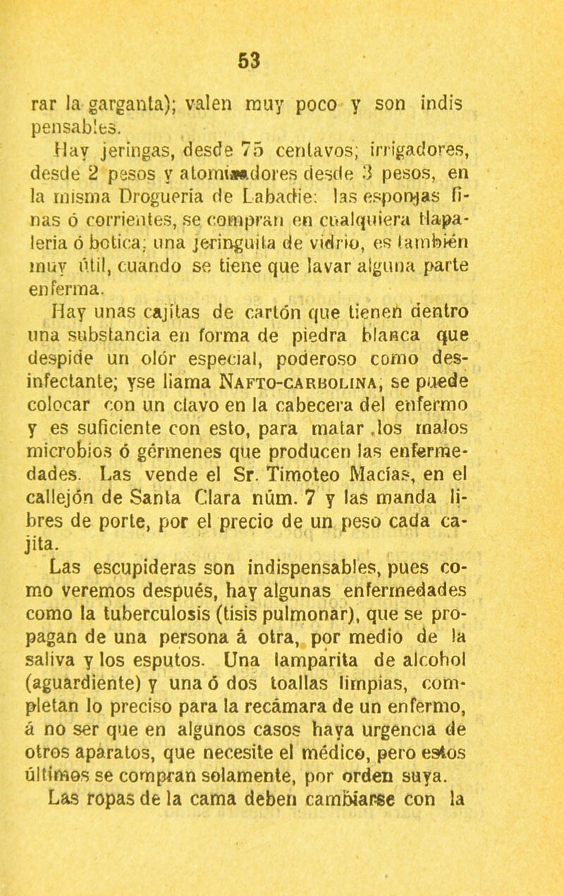 rar la garganta); valen muy poco y son indis pensablfcs. Ilav jeringas, desde 75 centavos; irrigadores, desde 2 pesos y alomi*ftdores desde -i pesos, en la misma Droguería de Labadie: las esponjas fi- nas ó corrientes, se compran en cualquiera tlapa- lería ó botica; una jeringuila de vidrio, es también muy útil, cuando se tiene que lavar alguna parte enferma. Hay unas cajítas de cartón que tienen dentro una substancia en forma de piedra blanca que despide un olor especial, poderoso como des- infectante; yse fiama Nafto-carbolina, se puede colocar con un clavo en la cabecera del enfermo y es suficiente con esto, para matar dos malos microbios ó gérmenes que producen las enferme- dades. Las vende el Sr. Timoteo Macías, en el callejón de Santa Clara núm. 7 y las manda li- bres de porte, por el precio de un peso cada ca- jita. Las escupideras son indispensables, pues co- mo veremos después, hay algunas enfermedades como la tuberculosis (tisis pulmonar), que se pro- pagan de una persona á otra, por medio de la saliva y los esputos. Una lamparita de alcohol (aguardiente) y una ó dos toallas limpias, com- pletan lo preciso para la recámara de un enfermo, á no ser que en algunos casos haya urgencia de otros aparatos, que necesite el médico, pero estos últimos se compran solamente, por orden suya. Las ropas de la cama deben cambiarse con la