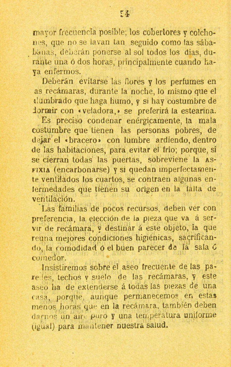 u mayor frecuencia posible; los cobertores y colcho- ii(‘s, que no se lavan tan seguido como (as sába- _ bailas, deberán ponerse al sol lodos los dias, du- rante una ó dos horas, principalmente cuando ha- ya enfermos. Deberán evitarse las flores y los perfumes en as recámaras, durante la noche, lo mismo que el ilombrado que haga humo, y si hay costumbre de iormir con «veladora,» se preferirá la estearina. Es preciso condenar enérgicamente, la mala costumbre que tienen las personas pobres, de de>ar el «bracero» con lumbre ardiendo, dentro de las habitaciones, para evitar el frío; porque, si se cierran todas las puertas, sobreviene la as- fixia (encarbonarse) y si quedan imperfeciamen- te ventHados los cuartos, se contraen algunas en- lermedades que tienen su origen en la lalta de ventilación. Las íarailias de pocos recursos, deben ver con preferencia, la elección de la pieza que va á ser- vir de recámara, y destinar á este objeto, ia que reúna mejores condiciones higiénicas, sacrifican- do, la comodidad ó el buen parecer de iá sala C comedor. Insistiremos sobre el aseo frecuente délas pá- reles, techos y suelo de las recámaras, y este aseo lia de extenderse á todas las piezas de una casa, porque, aunque permanecemos en estas menos horas que en la recámara, también deben ciarnos un air« puro y una temperatura uniforme (^igual) para mantener nuestra salud.