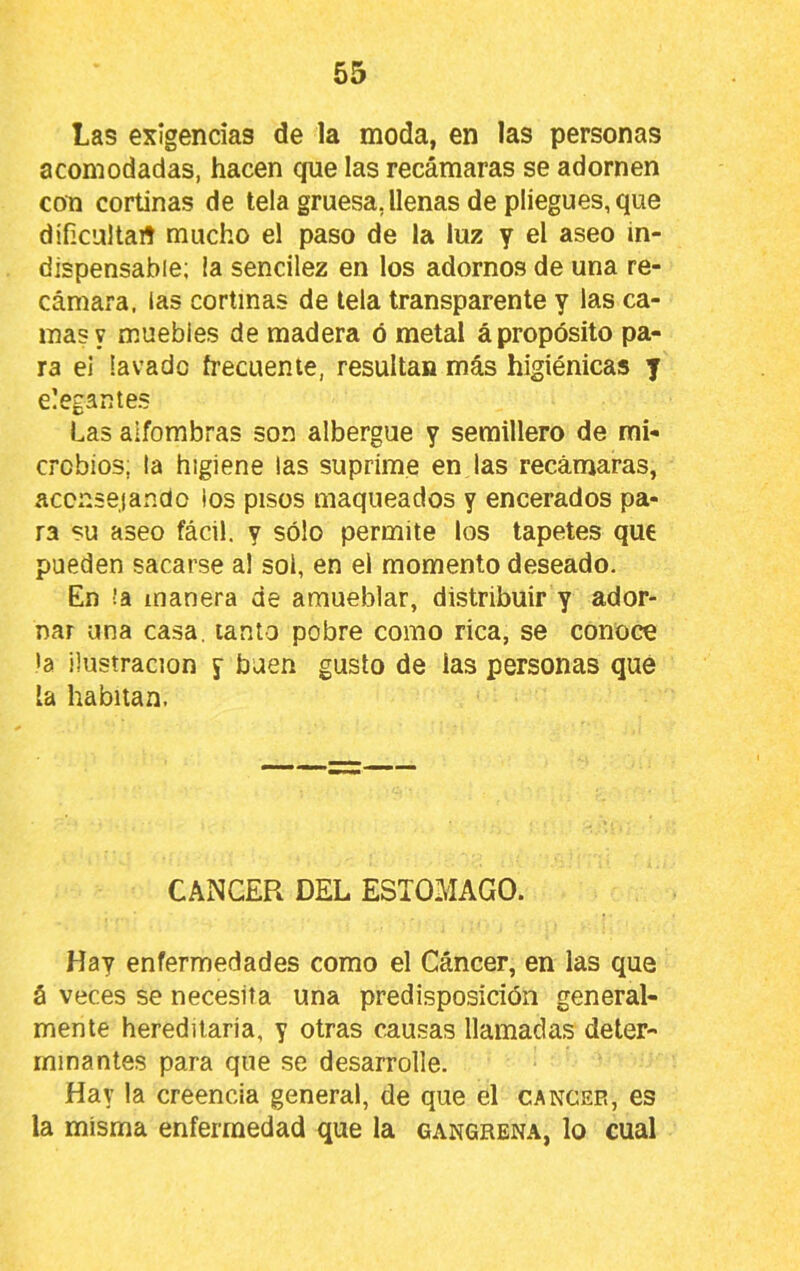 Las exigencias de la moda, en las personas acomodadas, hacen cpie las recámaras se adornen con cortinas de tela gruesa, llenas de pliegues, que diíicultaií mucho el paso de la luz y el aseo in- dispensable; la sencilez en los adornos de una re- cámara. las cortinas de tela transparente y las ca- mas y muebles de madera ó metal ¿propósito pa- ra el lavado frecuente, resultan más higiénicas y elegantes Las alfombras son albergue y semillero de mi- crobios, la higiene las suprime en las recánjaras, aconsejando ios pisos maqueados y encerados pa- ra su aseo fácil, y sólo permite los tapetes que pueden sacarse al sol, en el momento deseado. En !a manera de amueblar, distribuir y ador- nar una casa, lanto pobre como rica, se conoce >a ilustración y buen gusto de las personas que la habitan. CAxNCER DEL ESTOMAGO. Hay enfermedades como el Cáncer, en las que á veces se necesita una predisposición general- mente hereditaria, y otras cau.sas llamadas deter- minantes para que se desarrolle. Hay la creencia general, de que el cáncer, es la misma enfermedad que la gangrena, lo cual