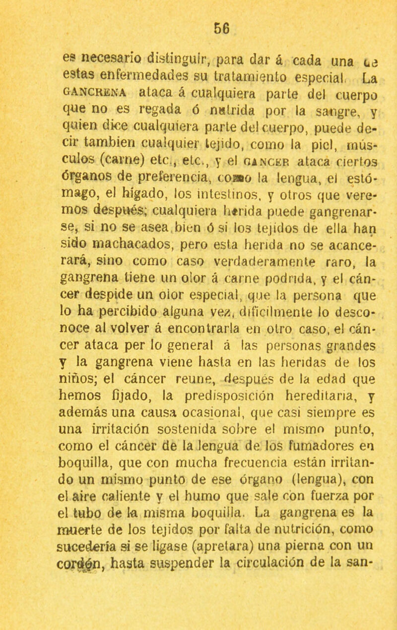 es necesario distinguir, para dar á cada una oe estas enfermedades su tratamiento especial. La gangrena ataca á cualquiera parte del cuerpo que no es regada ó nalrida por la satigre, y quien dice cualquiera parle del cuerpo, puede de- cir también cualquier tejido, como la piel, rnús- culos (carne) etc., etc., y el oancer ataca ciertos órganos de preferencia, cobro la lengua, el esto* mago, el hígado, los intestinos, y otros que vere- mos después; cualquiera h«rida puede gangrenar- se, si no se asea,bien ó si los tejidos de ella han sido machacados, pero esta herida no se acance- rará, sino como caso verdaderamente raro, la gangrena tiene un olor á carne podrida, y el cán- cer despide un olor especial, que la persona que lo ha percibido alguna vez, difícilmente lo desco- noce al volver á encontrarla en otro caso, el cán- cer ataca per lo general á las personas grandes y la gangrena viene hasta en las heridas de los niños; el cáncer reúne, después de la edad que hemos fijado, la predisposición hereditaria, y además una causa ocasjonal, que casi siempre es una irritación sostenida sobre el mismo punto, como el cáncer de la lengua de los fumadores en boquilla, que con mucha frecuencia están irritan- do un mismo punto de ese órgano (lengua), con el aire caliente y el humo que sale con fuerza por el tubo de k misma boquilla. La gangrena es la muerte de los tejidos por falta de nutrición, como sucedería si se lígase (apretara) una pierna con un cordón, hasta suspender la circulación de la san-