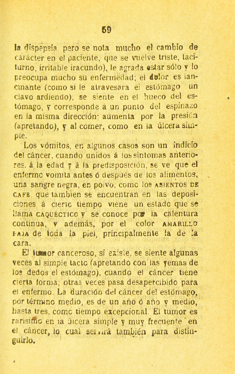 la dispepsia paro se nota mucho el cambio de cáiácler en el paciente, qae se vmelve triste, laci- tarno, irritable iracundo), le agrada «atar sólo y lo preocupa mucho su enfermedad; el dolor es ian- cinante (como si le atravesara ei estómago un ciavo ardiendo), se siente en el hueco del es- tómago, Y corresponde á un punto de! espinazo en ia misma dirección; aumenta por la presión (apretando), y al comer, como en ia úlcera sim- ple. Los vómitos, en algunos casos son un indicio del cáncer, cuando unidos á los sintomas anterio- res. á la edad y á la predisposición, se ve que el enfermo vomita antes ó después ae los alimentos, . una sangre negra, en poivo, come los asientos ee CAFE que también se encuentran en las deposi- ciones á cie.'’ic tiempo viene un e.stadc que se llama caquéctico y se conoce pos ia calentura continua, v además, por el color amarillo TAJA de toda ia piel, principalmente la de la cara. El tim or canceroso, si esiSve, se siente algunas veces al simple tacto (apretando con las yemas de los dedos e! estómago), cuando el cáncer tiene cierta forma, otras veces pasa desapercibido para e! enfermo. La duración del cáncer de! estómago, por térmme medio, es de un año ó año y medio, hasta tres, como tiempo excepcional. El tumor es rahsirtlc en la úlcera simple y muy frecuente ‘ en el cáncer, lo cual ser .¿rá también para distin- guirlo.